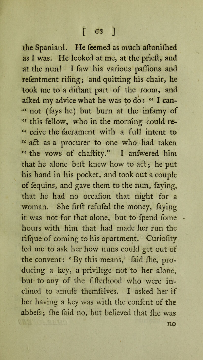 the Spaniard. He feemed as much aftoniftied as I was. He looked at me, at the pried, and at the nun! I faw his various paffions and refentment riling j and quitting his chair, he took me to a diftant part of the room, and alked my advice what he was to do: “ I can- “ not (fays he) but burn at the infamy of “ this fellow, who in the morning could re- “ ceive the facrament with a full intent to cc aft as a procurer to one who had taken cc the vows of chaftity.” I anfwered him that he alone bell knew how to aft; he put his hand in his pocket, and took out a couple of fequins, and gave them to the nun, faying, that he had no occafion that night for a woman. She firft refufed the money, faying it was not for that alone, but to fpend fome * hours with him that had made her run the rifque of coming to his apartment. Curiofitv led me to ask her how nuns could get out of the convent: { By this means/ faid die, pro- ducing a key, a privilege not to her alone, but to any of the fifterhood who were in- clined to amufe themfelves. I asked her if her having a key was with the confent of the abbefs; die faid no, but believed that die was no