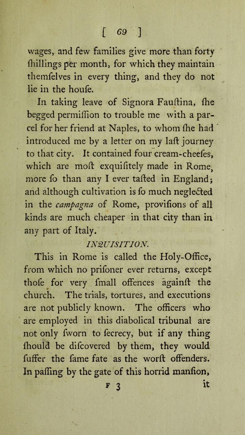 wages, and few families give more than forty {hillings per month, for which they maintain themfelves in every thing, and they do not lie in the houfe. In taking leave of Signora Fauftina, fhe begged permiffion to trouble me with a par- cel for her friend at Naples, to whom fhe had introduced me by a letter on my laft journey to that city. It contained four cream-cheefes, which are mod exquifitely made in Rome, more fo than any I ever tafted in England; and although cultivation is fo much neglected in the campagna of Rome, provifions of all kinds are much cheaper in that city than in any part of Italy. INQUISITION. This in Rome is called the Holy-Office, from which no prifoner ever returns, except thofe for very fmall offences againft the church. The trials, tortures, and executions are not publicly known. The officers who are employed in this diabolical tribunal are not only fworn to fecrecy, but if any thing fhould be difcovered by them, they would fuffer the fame fate as the word: offenders. In palling by the gate of this horrid manfion, f 3 it