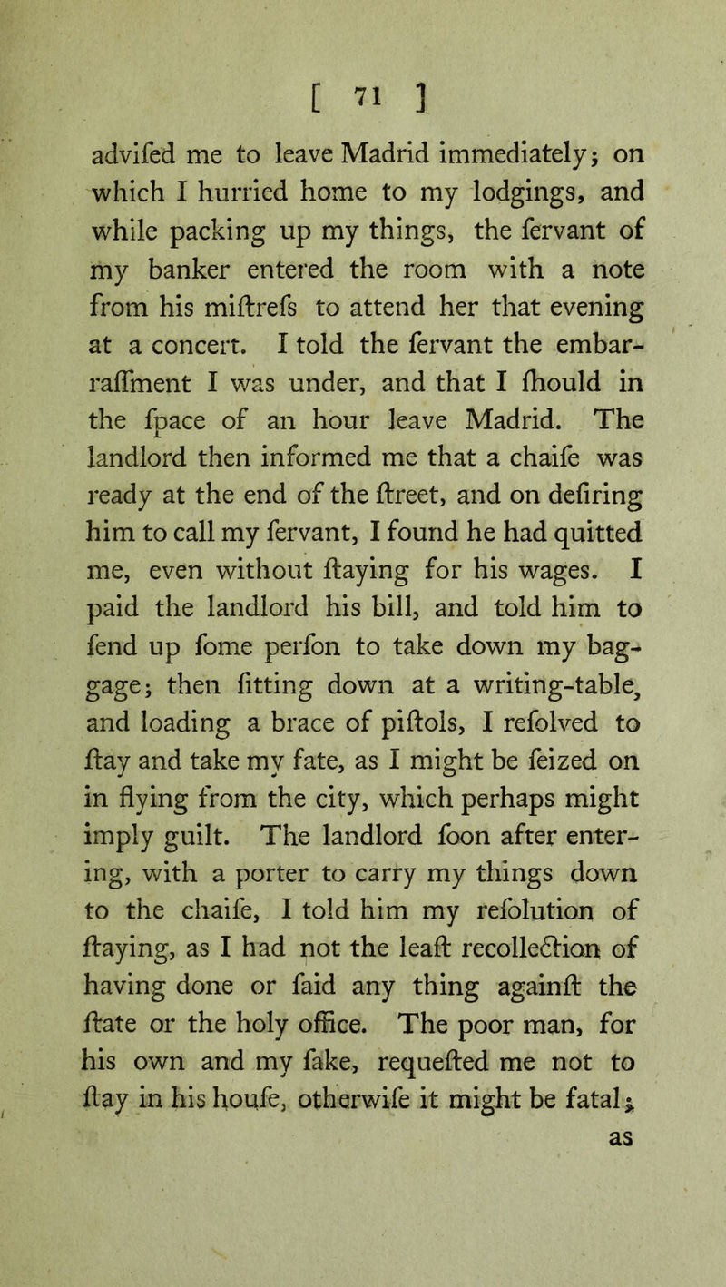 advifed me to leave Madrid immediately; on which I hurried home to my lodgings, and while packing up my things, the fervant of my banker entered the room with a note from his miftrefs to attend her that evening at a concert. I told the fervant the embar- raffment I was under, and that I fhould in the fpace of an hour leave Madrid. The landlord then informed me that a chaife was ready at the end of the ftreet, and on defiring him to call my fervant, I found he had quitted me, even without flaying for his wages. I paid the landlord his bill, and told him to fend up fome perfon to take down my bag- gage; then fitting down at a writing-table, and loading a brace of piftols, I refolved to flay and take my fate, as I might be feized on in flying from the city, which perhaps might imply guilt. The landlord foon after enter- ing, with a porter to carry my things down to the chaife, I told him my refolution of flaying, as I had not the leaft recolleftion of having done or faid any thing againft the ftate or the holy office. The poor man, for his own and my fake, requefted me not to flay in his houfe, otherwife it might be fatal* as