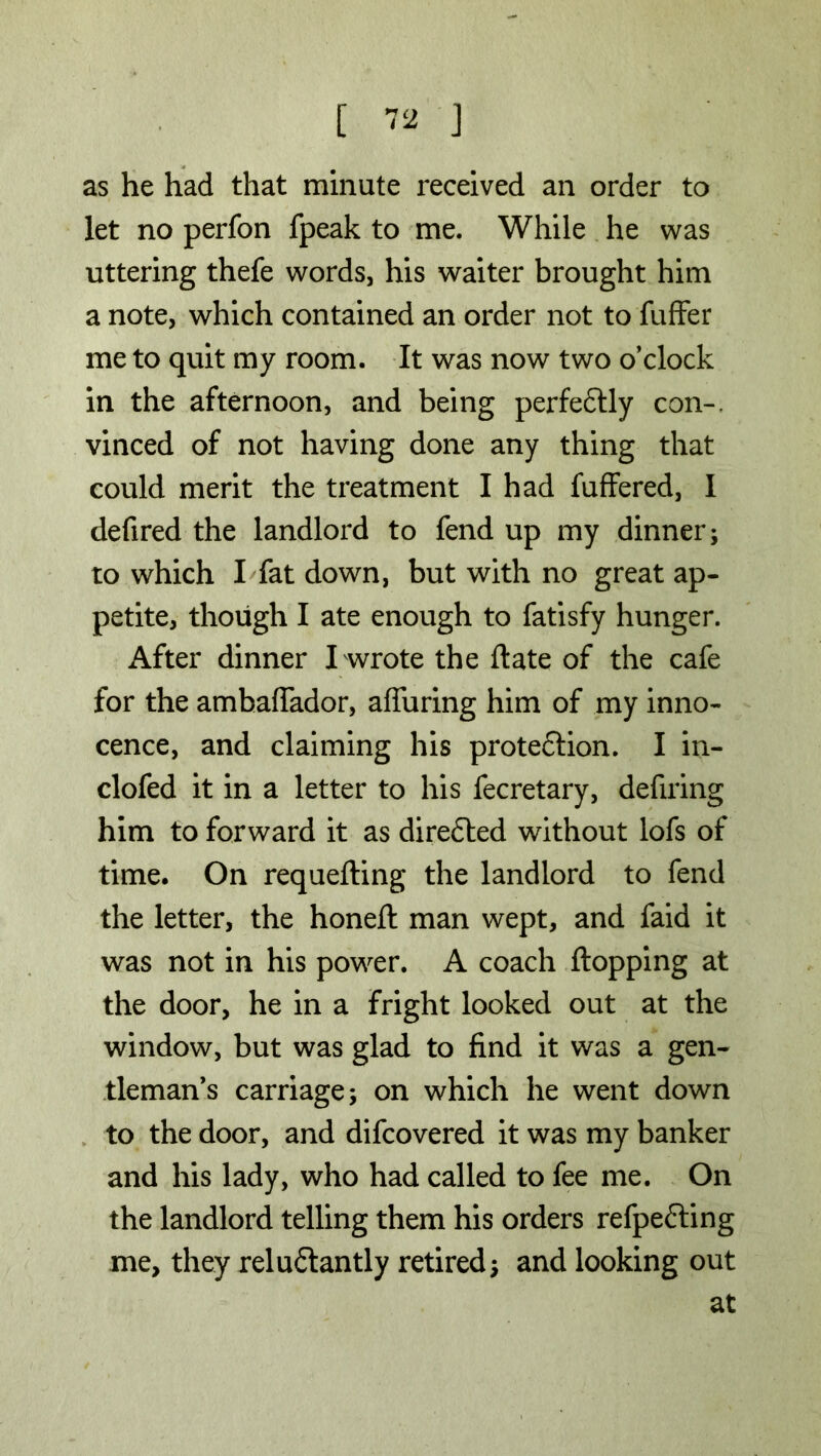 as he had that minute received an order to let no perfon fpeak to me. While he was uttering thefe words, his waiter brought him a note, which contained an order not to fuffer me to quit my room. It was now two o’clock in the afternoon, and being perfectly con-, vinced of not having done any thing that could merit the treatment I had fuffered, I defired the landlord to fend up my dinner; to which I fat down, but with no great ap- petite, though I ate enough to fatisfy hunger. After dinner I wrote the ftate of the cafe for the ambafiador, alluring him of my inno- cence, and claiming his protection. I in- clofed it in a letter to his fecretary, defiring him to forward it as directed without lofs of time. On requeuing the landlord to fend the letter, the honell man wept, and faid it was not in his power. A coach flopping at the door, he in a fright looked out at the window, but was glad to find it was a gen- tleman’s carriage; on which he went down to the door, and difcovered it was my banker and his lady, who had called to fee me. On the landlord telling them his orders refpeCting me, they reluctantly retired; and looking out