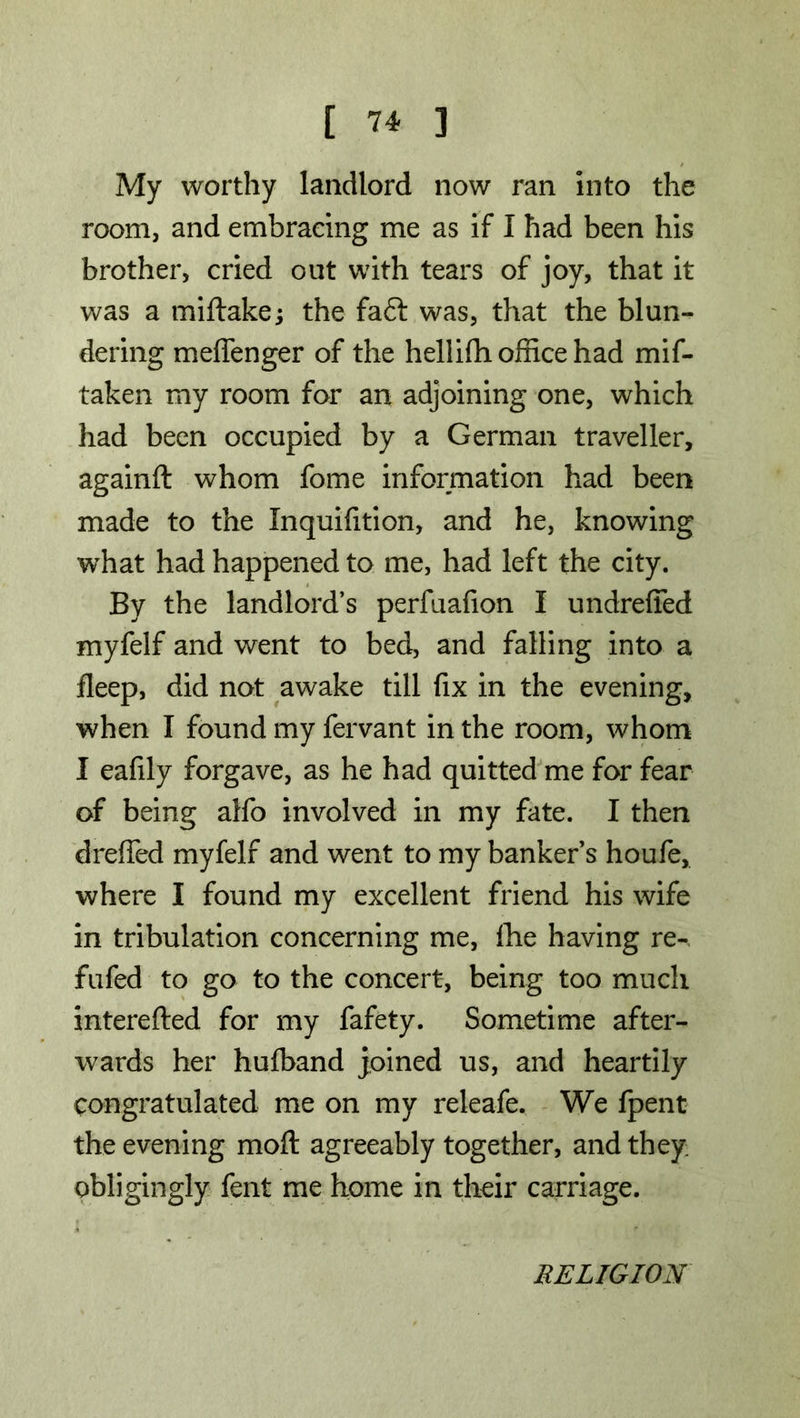 My worthy landlord now ran into the room, and embracing me as if I had been his brother, cried out with tears of joy, that it was a miftake; the faft was, that the blun- dering meffenger of the hellifh office had mif- taken my room for an adjoining one, which had been occupied by a German traveller, againft whom fome information had been made to the Xnquifition, and he, knowing what had happened to me, had left the city. By the landlord’s perfuafion I undreffed myfelf and went to bed, and falling into a fleep, did not awake till fix in the evening, when I found my fervant in the room, whom I eafily forgave, as he had quitted me for fear of being alfo involved in my fate. I then dreffed myfelf and went to my banker s houfe, where I found my excellent friend his wife in tribulation concerning me, Ihe having re-, fufed to go to the concert, being too much interefted for my fafety. Sometime after- wards her hufband joined us, and heartily congratulated me on my releafe. We fpent the evening mod agreeably together, and they obligingly fent me home in their carriage. RELIGION