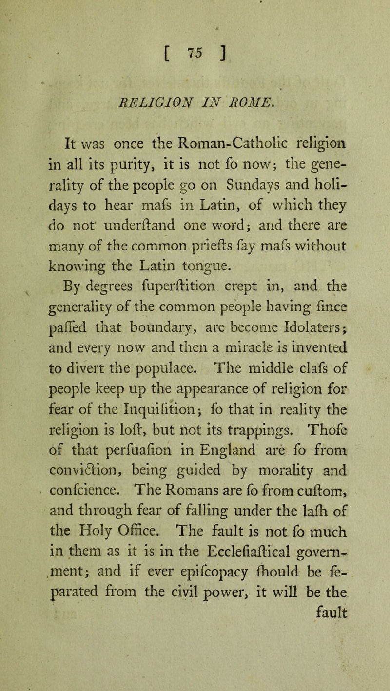 RELIGION IN ROME. It was once the Roman-Catholic religion in all its purity, it is not fo now; the gene- rality of the people go on Sundays and holi- days to hear mafs in Latin, of which they do not underftand one word; and there are many of the common priefts fay mafs without knowing the Latin tongue. By degrees fuperftition crept in, and the generality of the common people having fince pa(Ted that boundary, are become Idolaters; and every now and then a miracle is invented to divert the populace. The middle clafs of people keep up the appearance of religion for fear of the Inquifition; fo that in reality the religion is loft, but not its trappings. Thofe of that perfualion in England are fo from conviction, being guided by morality and confcience. The Romans are fo from cuftom, and through fear of falling under the lafh of the Holy Office. The fault is not fo much in them as it is in the Ecclefiaftical govern- ment; and if ever epifcopacy fhould be fe- parated from the civil power, it will be the fault
