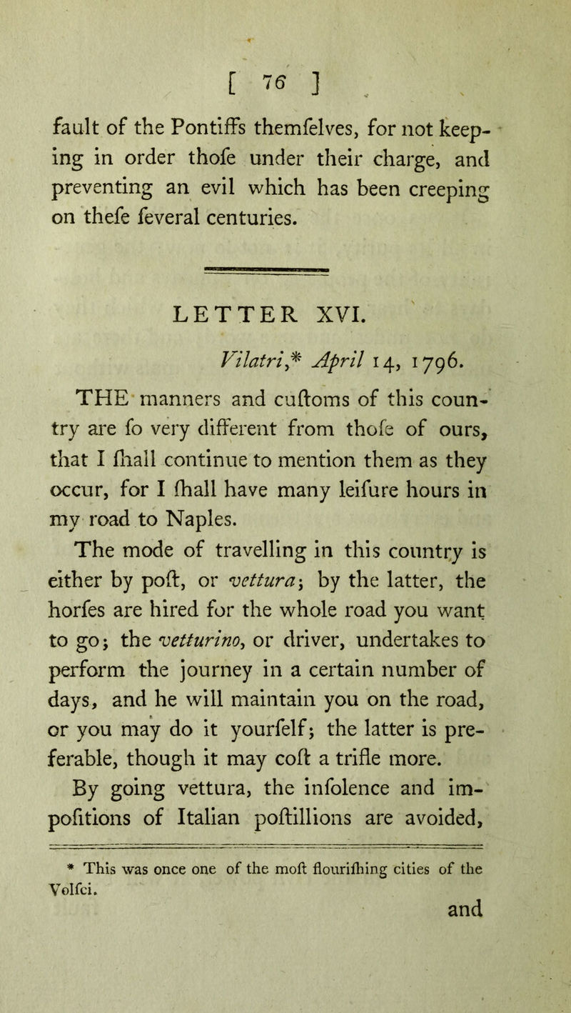 fault of the Pontiffs themfelves, for not keep- ing in order thofe under their charge, and preventing an evil which has been creeping on thefe feveral centuries. LETTER XVI. Vilatri* April 14, 1796. THE manners and cuftoms of this coun- try are fo very different from thofe of ours, that I fhall continue to mention them as they occur, for I fhall have many leifure hours in mv road to Naples. The mode of travelling in this country is either by poft, or vettura; by the latter, the horfes are hired for the whole road you want to go; the vetturino, or driver, undertakes to perform the journey in a certain number of days, and he will maintain you on the road, or you may do it yourfelf; the latter is pre- ferable, though it may coft a trifle more. By going vettura, the infolence and im- pofitions of Italian poftillions are avoided. * This was once one of the moft flouriftiing cities of the Volfci. and