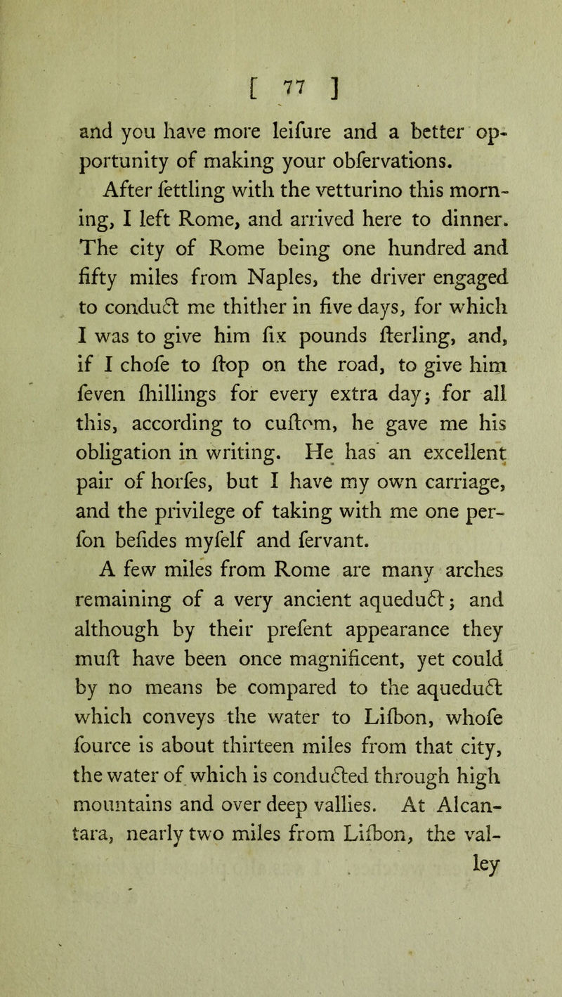 and you have more leifure and a better op- portunity of making your obfervations. After fettling with the vetturino this morn- ing, I left Rome, and arrived here to dinner. The city of Rome being one hundred and fifty miles from Naples, the driver engaged to condu£t me thither in five days, for which I was to give him fix pounds fterling, and, if I chofe to flop on the road, to give him feven {hillings for every extra day* for all this, according to cuftom, he gave me his obligation in writing. He has an excellent pair of horfes, but I have my own carriage, and the privilege of taking with me one per- fon befides myfelf and fervant. A few miles from Rome are many arches remaining of a very ancient aqueduft and although by their prefent appearance they muft have been once magnificent, yet could by no means be compared to the aqueduft which conveys the water to Lifbon, whofe fource is about thirteen miles from that city, the water of which is conduced through high mountains and over deep vallies. At Alcan- tara, nearly two miles from Lifibon, the val- ley