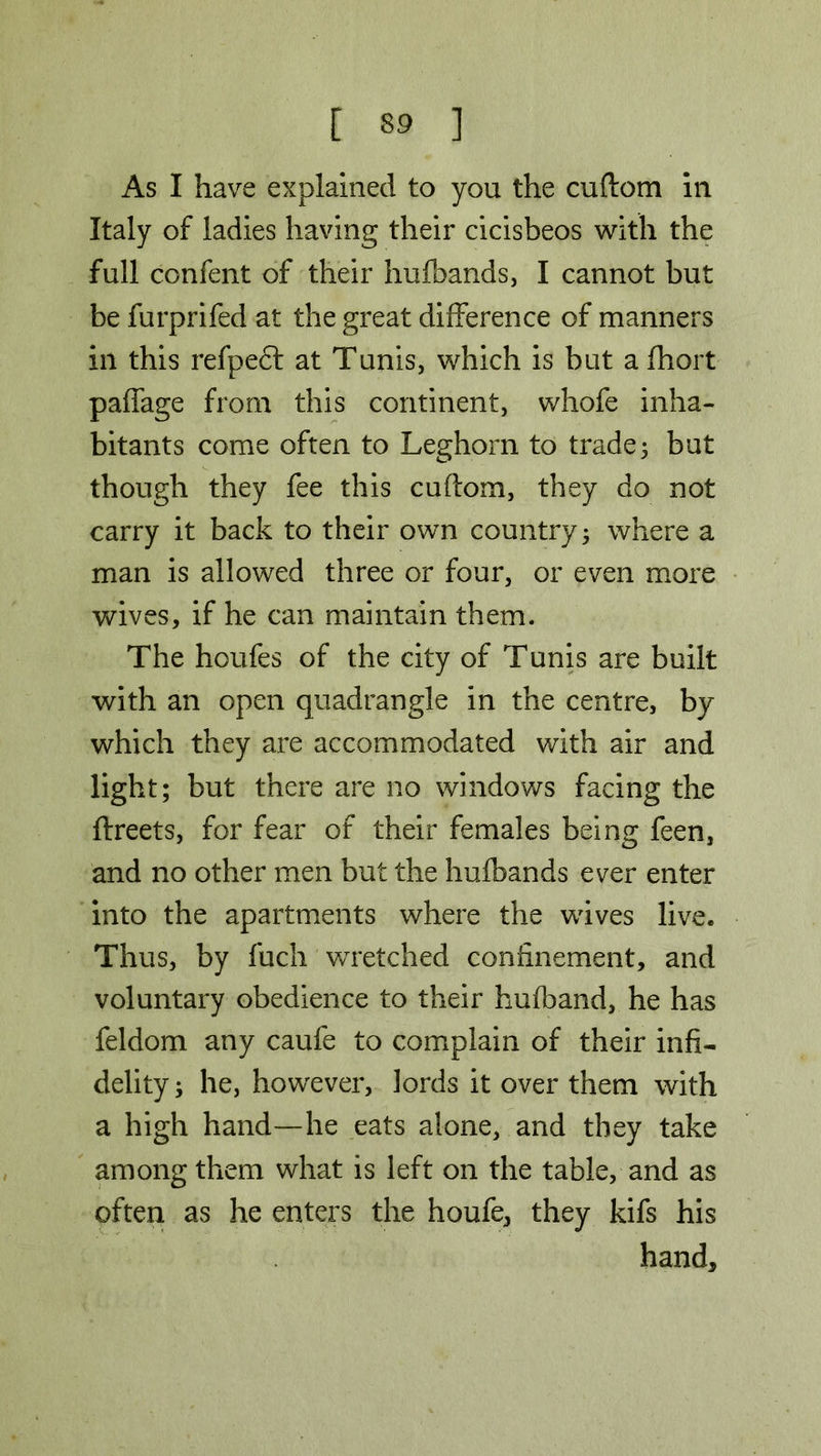 As I have explained to you the cuftom in Italy of ladies having their cicisbeos with the full confent of their hufbands, I cannot but be furprifed at the great difference of manners in this refpefl at Tunis, which is but a fhort paffage from this continent, whofe inha- bitants come often to Leghorn to trade; but though they fee this cuflom, they do not carry it back to their own country; where a man is allowed three or four, or even more wives, if he can maintain them. The houfes of the city of Tunis are built with an open quadrangle in the centre, by which they are accommodated with air and light; but there are no windows facing the ftreets, for fear of their females being feen, and no other men but the hufbands ever enter into the apartments where the wives live. Thus, by fuch wretched confinement, and voluntary obedience to their hufband, he has feldom any caufe to complain of their infi- delity; he, however, lords it over them with a high hand—he eats alone, and they take among them what is left on the table, and as often as he enters the houfe, they kifs his hand.