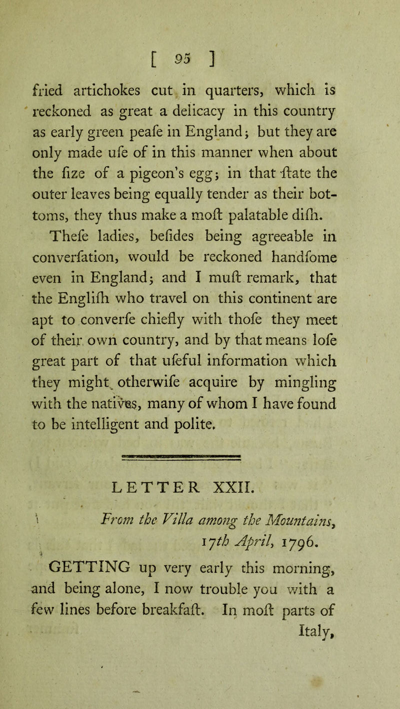 fried artichokes cut in quarters, which is reckoned as great a delicacy in this country as early green peafe in England; but they are only made ufe of in this manner when about the fize of a pigeon's egg; in that Rate the outer leaves being equally tender as their bot- toms, they thus make a raoft palatable difli. Thefe ladies, befides being agreeable in converfation, would be reckoned handfome even in England; and I muft remark, that the Englifh who travel on this continent are apt to converfe chiefly with thofe they meet of their own country, and by that means lofe great part of that ufeful information which they might otherwife acquire by mingling with the natives, many of whom I have found to be intelligent and polite. LETTER XXII. \ From the Villa among the Mountains, i yth April, 1796. GETTING up very early this morning, and being alone, I now trouble you with a few lines before breakfaft. In moft parts of Italy,