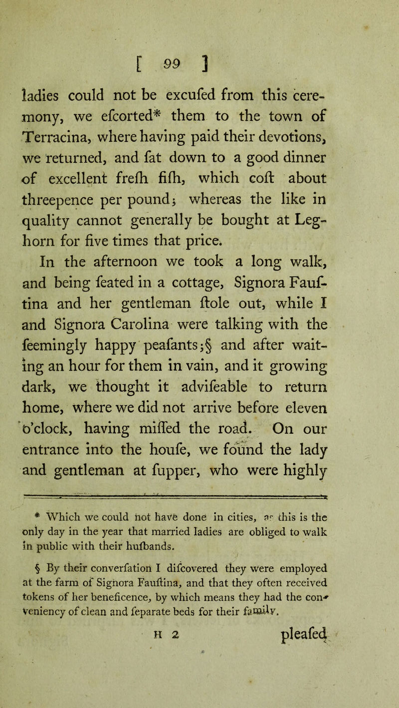 ladies could not be excufed from this cere- mony, we efcorted* * * § them to the town of Terracina, where having paid their devotions, we returned, and fat down to a good dinner of excellent frefh filh, which cod about threepence per pound; whereas the like in quality cannot generally be bought at Leg- horn for five times that price. In the afternoon we took a long walk, and being feated in a cottage, Signora Fauf- tina and her gentleman ftole out, while I and Signora Carolina were talking with the feemingly happy peafants;§ and after wait- ing an hour for them in vain, and it growing dark, we thought it advifeable to return home, where we did not arrive before eleven o’clock, having miffed the road. On our entrance into the houfe, we found the lady and gentleman at fupper, who were highly * Which we could hot have done in cities, ar this is the only day in the year that married ladies are obliged to walk in public with their hufbarids. § By their converfation I difcovered they were employed at the farm of Signora Fauilina, and that they often received tokens of her beneficence, by which means they had the con-* Veniency of clean and feparate beds for their family. pleafecf H 2