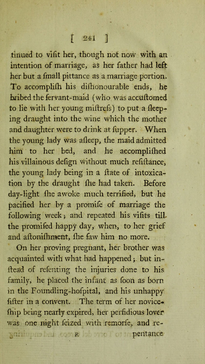 tinned to vifit her, though not now with an intention of marriage, as her father had left her but a fmall pittance as a marriage portion* To accomplish his dishonourable ends, he bribed the fervant-maid (who was accuftomed to lie with her young miftrefs) to put a deep- ing draught into the wine which the mother and daughter were to drink at fupper. When the young lady was aflee'p, the maid admitted him to her bed, and he accomplished his villainous defigii without much refiftance, the young lady being in a Slate of intoxica- tion by the draught She had taken. Before day-light She awoke much terrified, but he pacified her by a promife of marriage the following week 5 and repeated his vififs tilL the promifed happy day, when, to her grief and aSlonifhment, She faw him no more. On her proving pregnant, her brother was acquainted with what had happened; but in- stead of relenting the injuries done to his family, he placed the infant as foon as born in the Foundling-hofpital, and his unhappy fifter in a convent. The term of her novice- Ship being nearly expired, her perfidious lover was one night fe'ized with remorfe, and re- r pentance