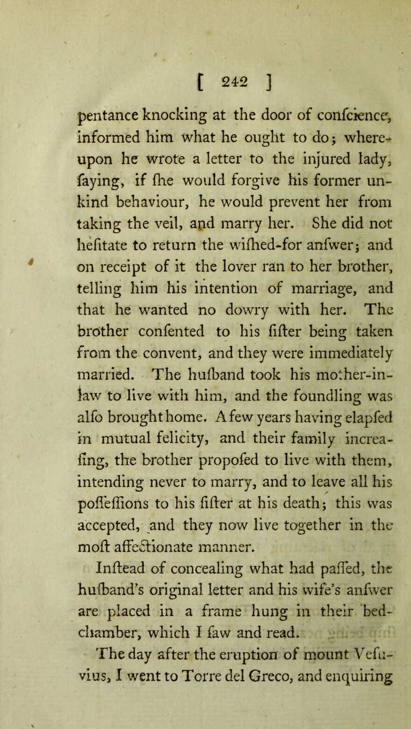 pentance knocking at the door of conference, informed him what he ought to do; where- upon he wrote a letter to the injured lady, faying, if fhe would forgive his former un- kind behaviour, he would prevent her from taking the veil, and marry her. She did not hefitate to return the wifhed-for anfwer; and on receipt of it the lover ran to her brother, telling him his intention of marriage, and that he wanted no dowry with her. The brother confented to his filler being taken from the convent, and they were immediately married. The hufband took his mother-in- law to live with him, and the foundling was alfo brought home. A few years having elapfed in mutual felicity, and their family increa- fing, the brother propofed to live with them, intending never to marry, and to leave all his poffeffions to his filler at his death; this was accepted, and they now live together in the mod affectionate manner. Inftead of concealing what had pafled, the hulband’s original letter and his wife’s anfwer are placed in a frame hung in their bed- chamber, which I faw and read. The day after the eruption of mount Vefu- vius, I went to Torre del Greco, and enquiring