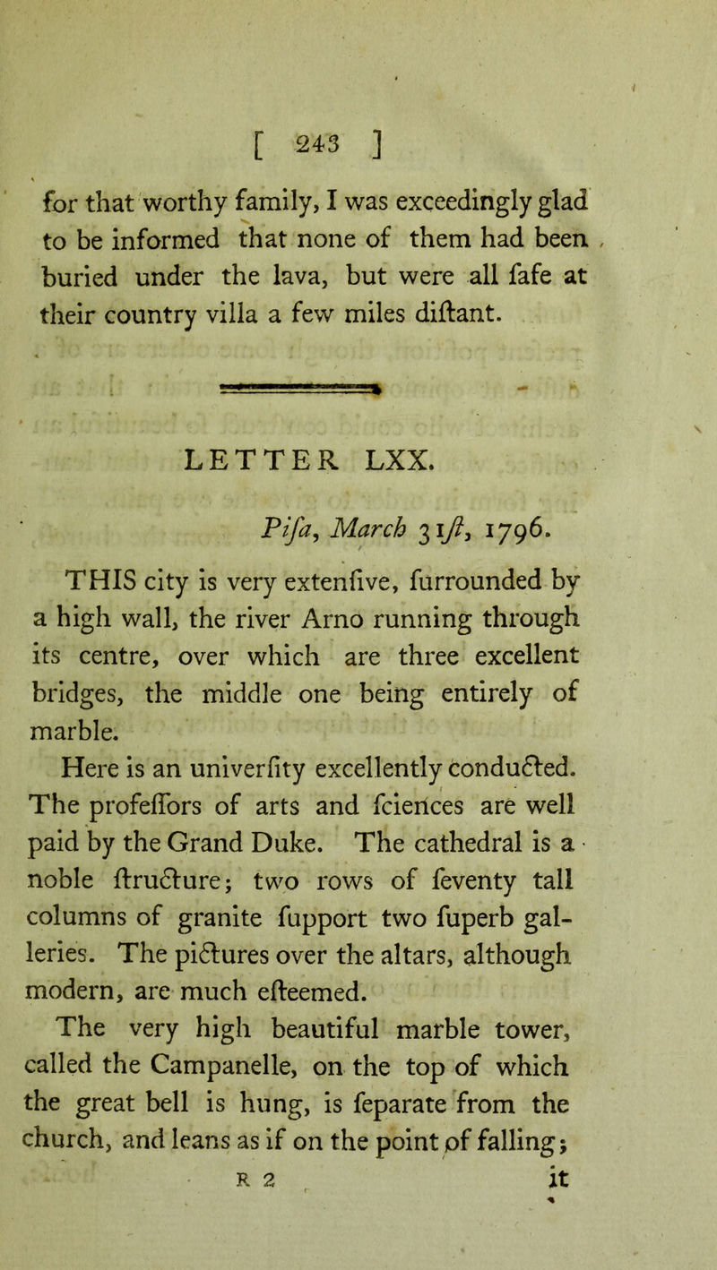 for that worthy family, I was exceedingly glad to be informed that none of them had been buried under the lava, but were all fafe at their country villa a few miles diftant. LETTER LXX. Pifa, March 317?, 1796. THIS city is very extenfive, furrounded by a high wall, the river Arno running through its centre, over which are three excellent bridges, the middle one being entirely of marble. Here is an univerfity excellently conduced. The profeffors of arts and fcieiices are well paid by the Grand Duke. The cathedral is a noble ftrudfure; two rows of feventy tall columns of granite fupport two fuperb gal- leries. The piflures over the altars, although modern, are much efteemed. The very high beautiful marble tower, called the Campanelle, on the top of which the great bell is hung, is feparate from the church, and leans as if on the point pf falling; r 2 it