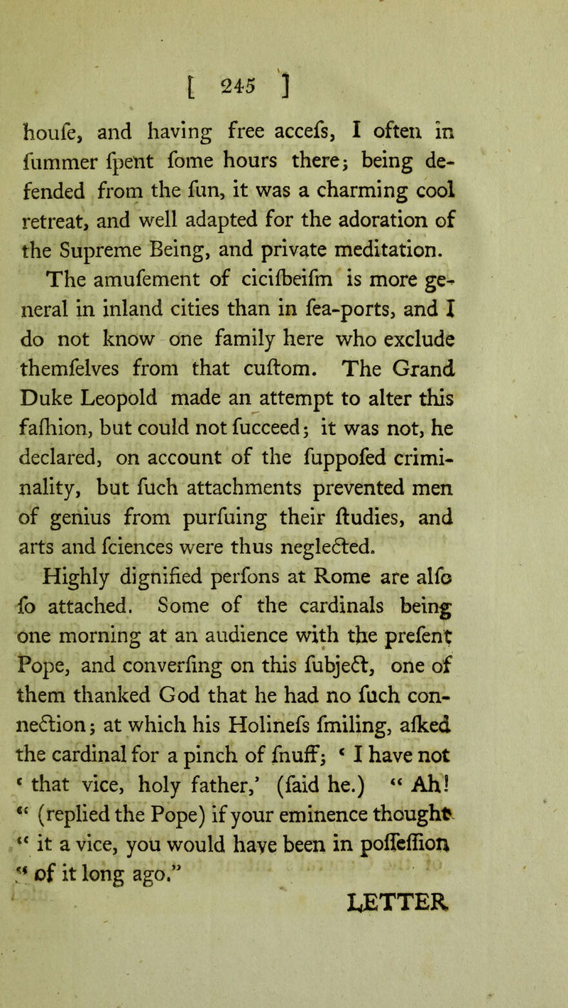 houfe, and having free accefs, I often in fummer fpetit fome hours there; being de- fended from the fun, it was a charming cool retreat, and well adapted for the adoration of the Supreme Being, and private meditation. The amufement of cicifbeifm is more ge- neral in inland cities than in fea-ports, and I do not know one family here who exclude themfelves from that cuftom. The Grand Duke Leopold made an attempt to alter this fafhion, but could not fucceed; it was not, he declared, on account of the fuppofed crimi- nality, but fuch attachments prevented men of genius from purfuing their ftudies, and arts and fciences were thus negle<5ted. Highly dignified perfons at Rome are alfo fo attached. Some of the cardinals being one morning at an audience with the prefent Pope, and converfmg on this fubjeft, one of them thanked God that he had no fuch con- nection ; at which his Holinefs fmiling, afked the cardinal for a pinch of fnuff; * I have not c that vice, holy father/ (faid he.) “ Ah! <c (replied the Pope) if your eminence thought <c it a vice, you would have been in pofTeffion of it long ago.” LETTER
