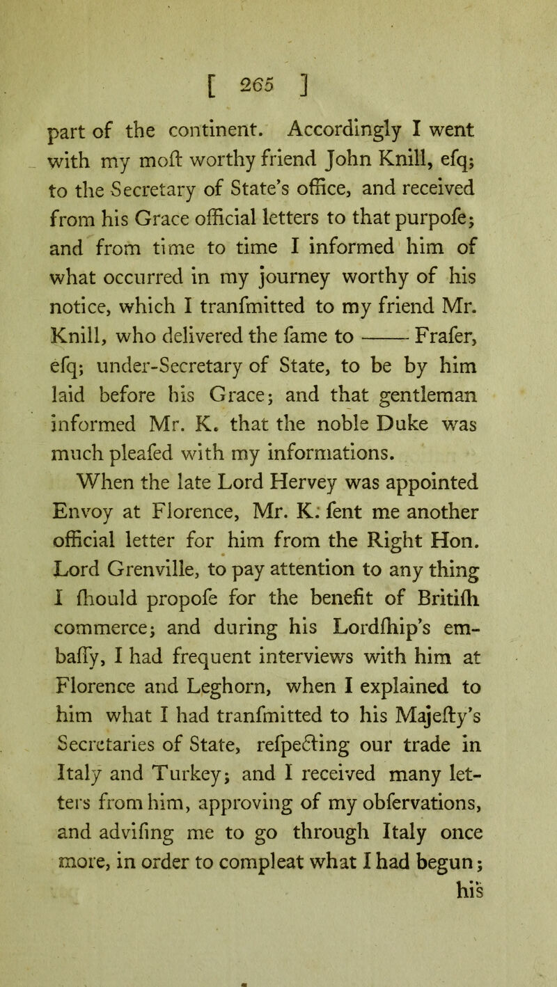 part of the continent. Accordingly I went with my mo ft worthy friend John Knill, efq; to the Secretary of State’s office, and received from his Grace official letters to that purpofe; and from time to time I informed him of what occurred in my journey worthy of his notice, which I tranfmitted to my friend Mr. Knill, who delivered the fame to Frafer, efq; under-Secretary of State, to be by him laid before his Grace; and that gentleman informed Mr. K. that the noble Duke was much pleafed with my informations. When the late Lord Hervey was appointed Envoy at Florence, Mr. K. fent me another official letter for him from the Right Hon. Lord Grenville, to pay attention to any thing I fhould propofe for the benefit of Britifh commerce; and during his Lordftiip’s em- baffy, I had frequent interviews with him at Florence and Leghorn, when I explained to him what I had tranfmitted to his Majefty’s Secretaries of State, refpefling our trade in Italy and Turkey; and I received many let- ters from him, approving of my obfervations, and advifing me to go through Italy once more, in order to compleat what I had begun; his