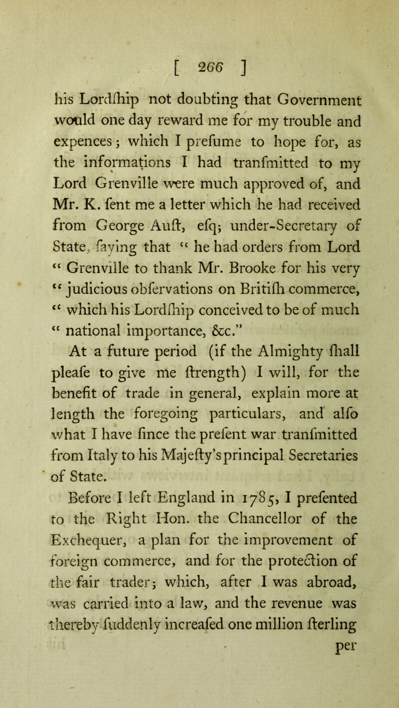 his Lordlhip not doubting that Government would one day reward me for my trouble and expences; which I prefume to hope for, as the informations I had tranfmitted to my Lord Grenville were much approved of, and Mr. K. fent me a letter which he had received from George Auft, efq; under-Secretary of State, faying that £c he had orders from Lord <c Grenville to thank Mr. Brooke for his very c‘ judicious obfervations on Britifh commerce, <c which his Lordlhip conceived to be of much “ national importance, &c.” At a future period (if the Almighty (hall pleafe to give me ftrength) I will, for the benefit of trade in general, explain more at length the foregoing particulars, and alfo what I have fince the prefent war tranfmitted from Italy to his Majefty’sprincipal Secretaries of State. Before I left England in 1785, I prefented to the Right Hon. the Chancellor of the Exchequer, a plan for the improvement of foreign commerce, and for the protection of the fair trader 3 which, after I was abroad, was carried into a law, and the revenue was thereby fuddenly increafed one million fterling per