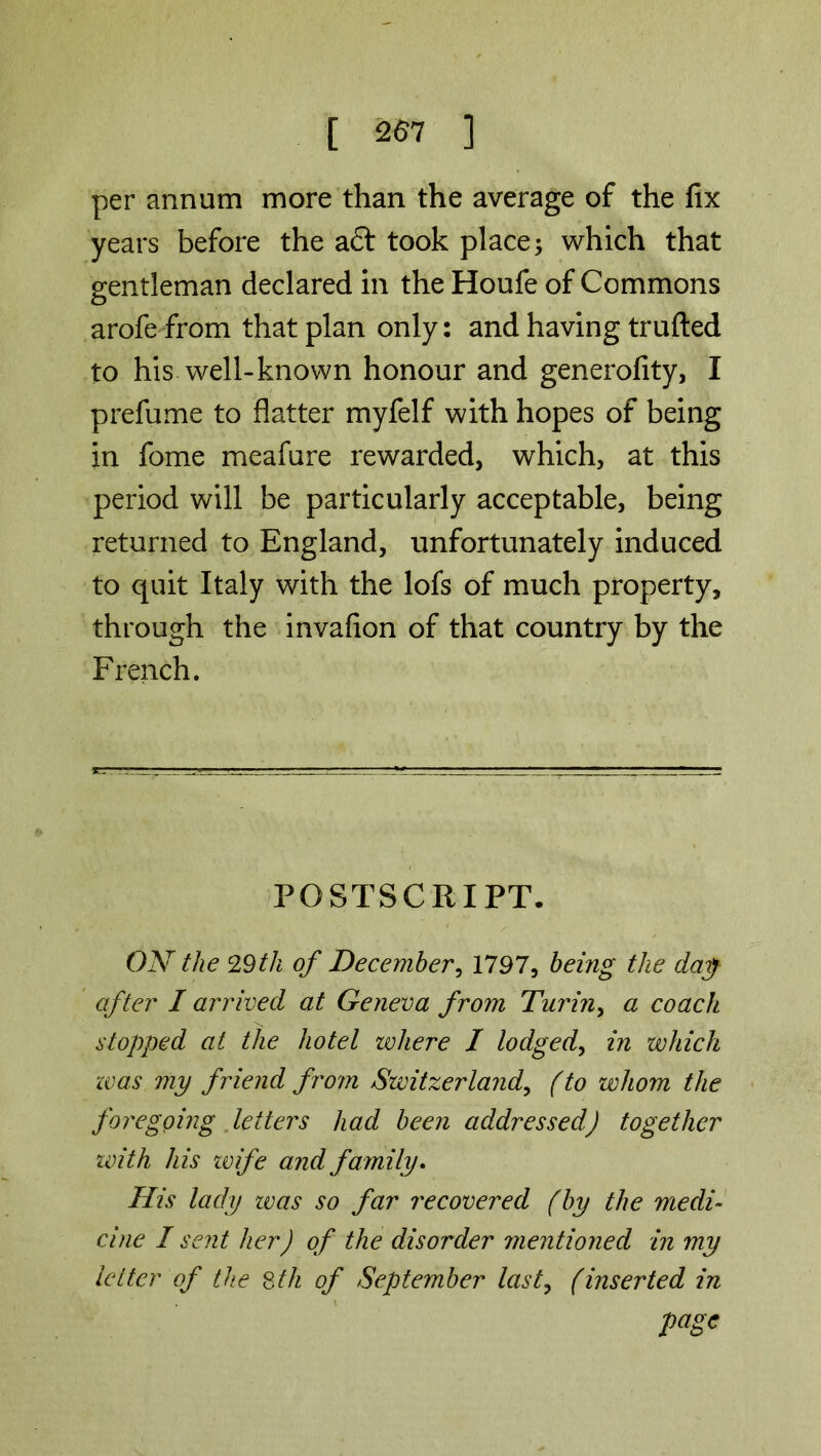 per annum more than the average of the fix years before the aft took place; which that gentleman declared in the Houfe of Commons arofe from that plan only: and having trufted to his well-known honour and generofity, I prefume to flatter myfelf with hopes of being in fome meafure rewarded, which, at this period will be particularly acceptable, being returned to England, unfortunately induced to quit Italy with the lofs of much property, through the invafion of that country by the French. POSTSCRIPT. ON the 29th of December, 1797, being the day after I arrived at Geneva from Turin> a coach stopped at the hotel where I lodged, in which teas my friend from Switzerland,, (to whom the foregoing letters had been addressed) together with his zvife and family. His lady zvas so far recovered (by the medi- cine I sent her) of the disorder mentioned in my letter of the 8th of September last, (inserted in page
