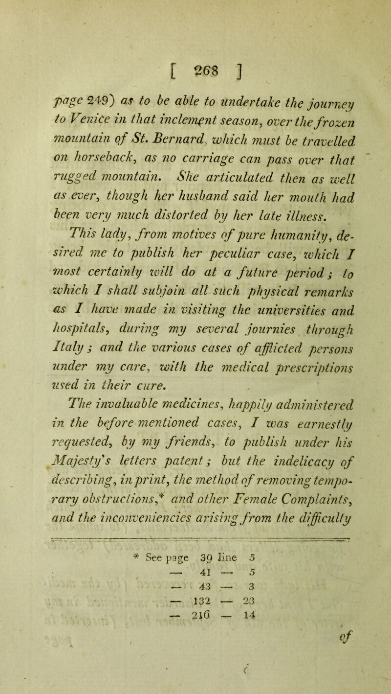page 249) as to be able to undertake the journey to Venice in that inclement season, over the frozen mountain of St. Bernard which must be travelled on horseback, as no carriage can pass over that rugged mountain. She articulated then as well as ever, though her husband said her mouth had been very much distorted by her late illness. This lady, from motives of pure humanity, de- sired me to publish her peculiar case, which I most certainly zvill do at a future period; to which I shall subjoin all such physical remarks as I have made in visiting the universities and hospitals, during my several journies through Italy ; and the various cases of afflicted persons under my care, with the medical prescriptions used in their cure. The invaluable medicines, happily administered in the before mentioned cases, I was earnestly requested, by my friends, to publish under his Majesty's letters patent; but the indelicacy of describing, in print, the method, of removing tempo- vary obstructions f and other Female Complaints, and the inconveniencies arising from the difficulty * See page 39 line 5 — 41—5 — 43 — 3 — 132 — 23 — 21(5 — 14 of (
