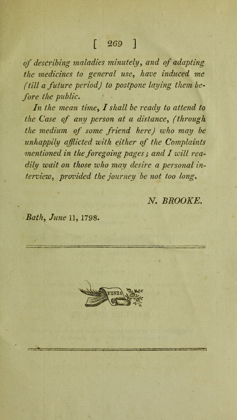 [ 269 ] of describing maladies minutely, and of adapting the medicines to general use, have induced me (till a future period) to postpone laying them be- fore the public. Trc the mean time, I shall be ready to attend to the Case of any person at a distance, (through the medium of some friend here) who may be unhappily afflicted with either of the Complaints mentioned in the foregoing pages ; and I will rea- dily wait on those tvho may desire a personal in- terview, provided the journey be not too long. N. BROOKE.