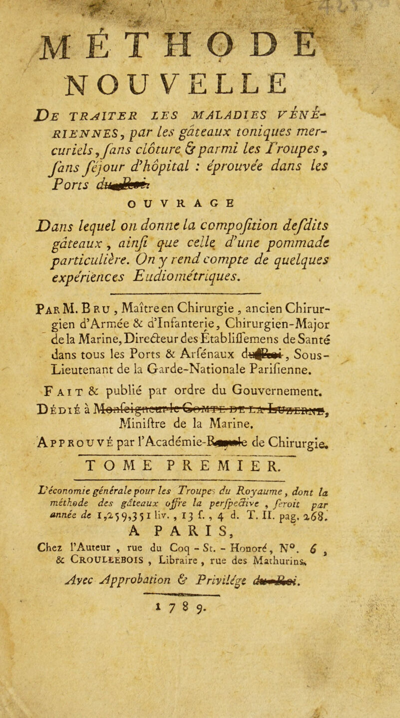 MÉTHODE NOUVELLE De TRAITER LES MALADIES V EN E- rie N NES, par les gâteaux toniques mer- curiels ? fans clôture & parmi les Troupes, fans féjour cThôpital : éprouvée dans les Ports dumtPa**, OUVRAGE Dans lequel on donne la compofition defdits gâteaux, ainft que celle, dé une pommade particulière. On y rend compte de quelques expériences Eudiométriques. Par M. Bru, Maître en Chirurgie , ancien Chirur- gien d’Armée & d’infanterie, Chirurgien-Major delà Marine, Direbieur des EtablifTemens de Santé dans tous les Ports & Arfénaux dujjjp»*, Sous- Lieutenant de la Garde-Nationale Parifienne. F A i T & publié par ordre du Gouvernement. D édié à MonfeigncwI'cGomt-t ttt:ea1 Minière de la Marine. À P P R o u v É par l’Académie-P^ml c de Chirurgie. TOME PRE m 1E R. Véconomie générale pour les Trouva du Royaume, dont la. méthode des gâteaux offre la perjpeaivc , ferait par année de 1,259,351 liv. , 13 f. , 4 d. T. II. pag, A P A R I S, Chez l’Auteur , rue du Coq - St. - Honoré, N°. 6 , & CroULLEBOIS , Libraire , rue des Mathurinsi* Avec Approbation & Privilège dumijei. 1789.