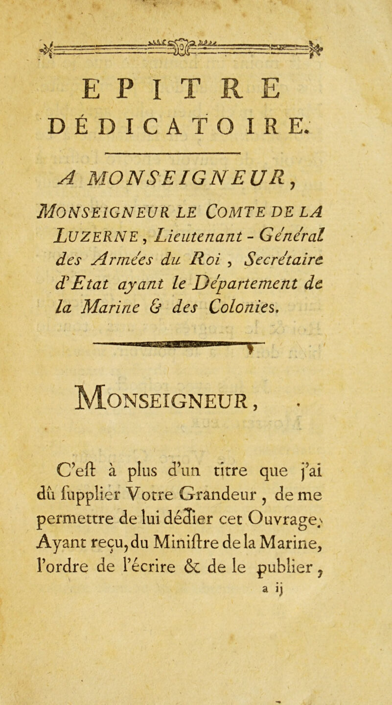 r'suær: E P I T R E DÉDICATO IRE. A MONSEIGNEUR, Monseigneur le Comte de la LUZERNE , Lieutenant - Général des Armées du Roi , Secrétaire d’Etat ayant le Département de la Marine & des Colonies. Monseigneur , C’efl: à plus d’un, titre que j’ai du fupplier Votre Grandeur , de me permettre de lui dédier cet Ouvrage^ Ayant reçu,du Miniftre delà Marine, l’ordre de l’écrire & de le publier y