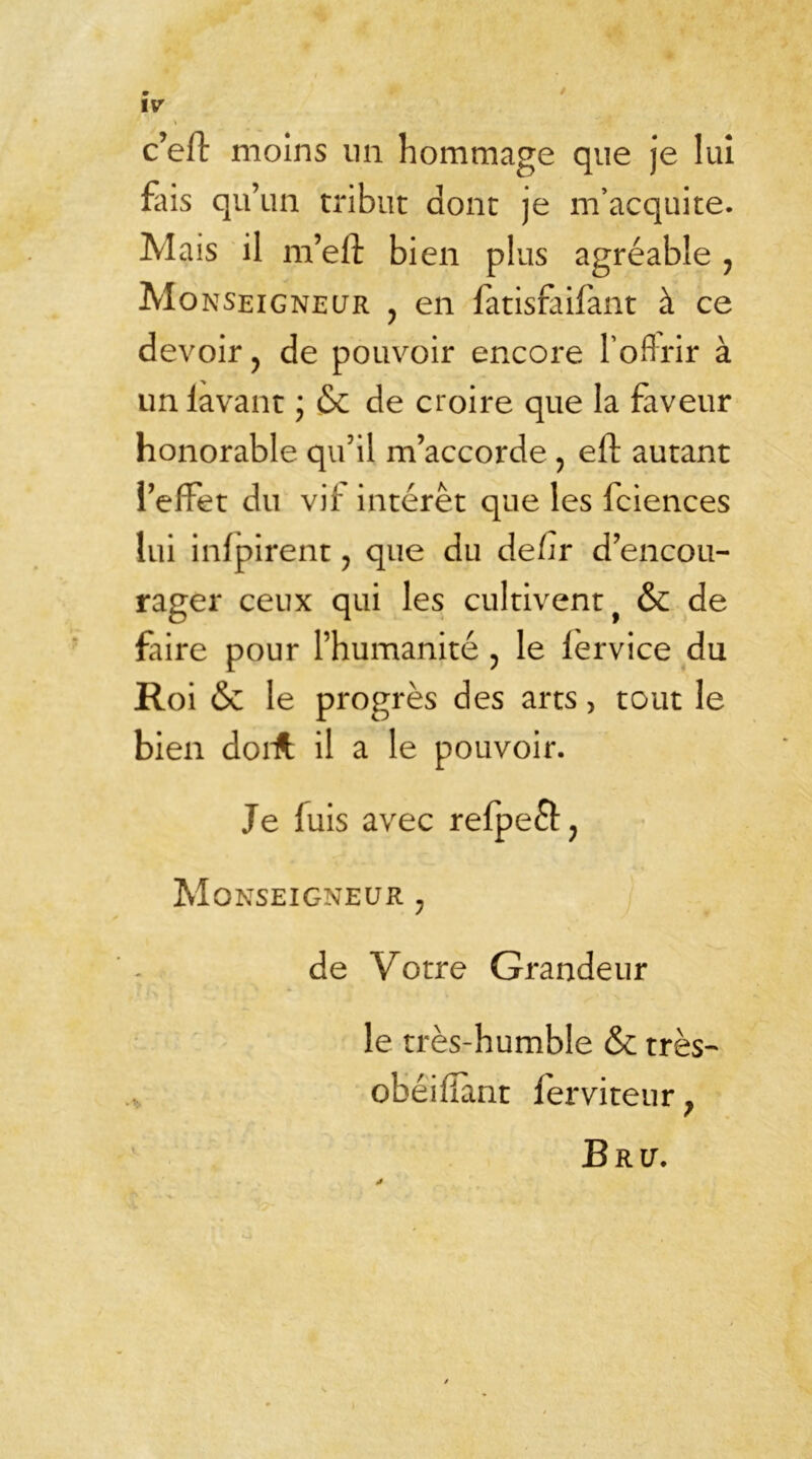 c’eft moins lin hommage que je lui fais qu’un tribut dont je m’acquite. Mais il m’eft bien plus agréable 7 Monseigneur ? en fatisfaifant à ce devoir, de pouvoir encore l'offrir à un lavant ; & de croire que la faveur honorable qu’il m’accorde, eft autant l’effet du vir interet que les Iciences lui infpirent ? que du de/ir d’encou- rager ceux qui les cultivent y & de faire pour l’humanité , le lervice du Roi & le progrès des arts, tout le bien dorft il a le pouvoir. Je fuis avec refpeft, Monseigneur ; de Votre Grandeur le très-humble & très- obéifiant ferviteur ; Bru. j
