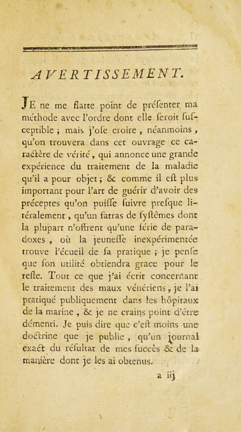AVERTISSEMENT. JE ne me flatte point de préfenter ma méthode avec Tordre dont elle feroit ful- ceptible ÿ mais j’oie croire , néanmoins 9 qu’on trouvera dans cet ouvrage ce ca- ractère de vérité , qui annonce une grande expérience du traitement de la maladie qu’il a pour objet ; & comme il elt plus important pour Tart de guérir d’avoir des préceptes qu’on puiffe luivre prefque li- téralement, qu’un fatras de lyftêmes dont la plupart n’offrent qu’une lérie de para- doxes , ou la jeuneffe inexpérimentée trouve l’écueil de la pratique ; je pente que Ion utilité obtiendra grâce pour le relie. Tout ce que j’ai écrit concernant; le traitement des maux vénériens 7 je l’ai pratiqué publiquement dans les hôpitaux de la marine , &c je ne crains point d’ètre démenti. Je puis dire que c’eft moins une doébrine que je publie 5 qu’un journal exact du réfultat de mes luccès & de la manière dont je les ai obtenus.-