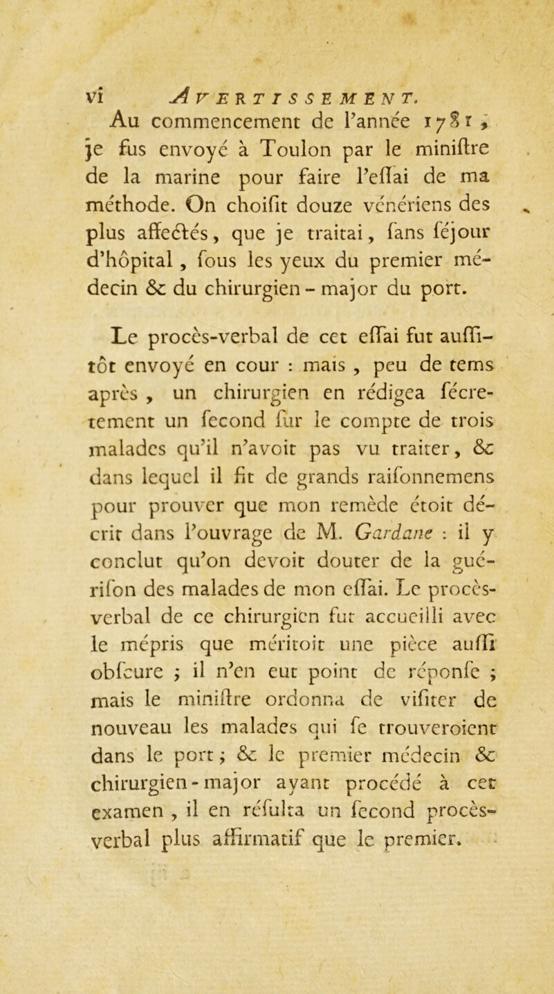 I ' - * * m vi Avertissement. Au commencement de l'année 17 S r * je fus envoyé à Toulon par le miniflre de la marine pour faire l’effai de ma méthode. On choifit douze vénériens des plus affectés, que je traitai, (ans féjour d’hôpital, fous les yeux du premier mé- decin & du chirurgien - major du port. Le procès-verbal de cet effai fut auffi- tôt envoyé en cour : mais , peu de tems après , un chirurgien en rédigea fécre- tement un fécond fur le compte de trois malades qu’il n’a voit pas vu traiter, &c dans lequel il fit de grands raifonnemens pour prouver que mon remède étoit dé- crit dans l’ouvrage de M. Gardant : il y conclut qu’on devoit douter de la gué- rifon des malades de mon effai. Le procès- verbal de ce chirurgien fut accueilli avec le mépris que méritoit une pièce auffi obfcure ÿ il n’en eut point de réponfe ; mais le miniflre ordonna de vifiter de nouveau les malades qui fe trouveroient dans le port ; 8c le premier médecin 8c chirurgien-major ayant procédé à cet examen , il en réfulta un fécond procès- verbal plus affirmatif que le premier.