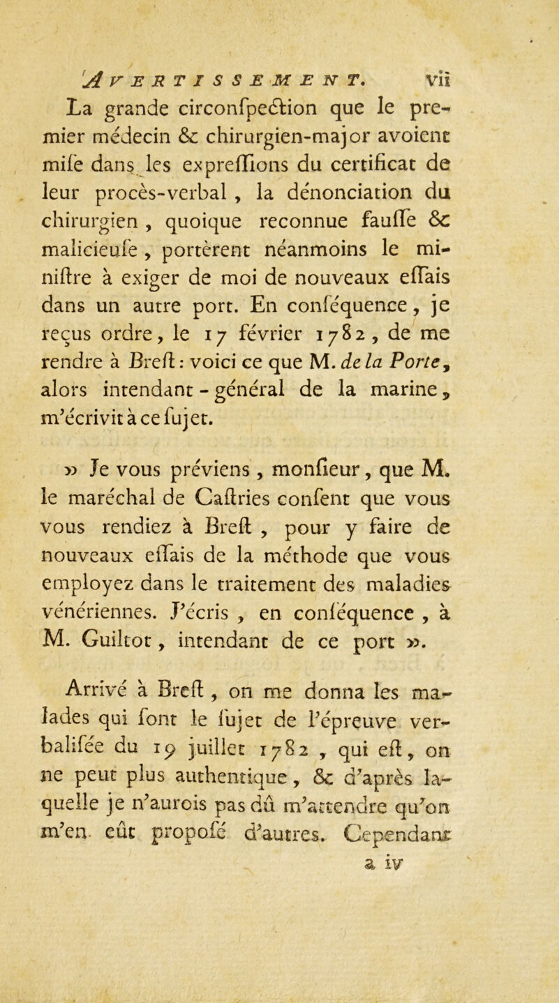 La grande circonfpeéfion que le pre- mier médecin & chirurgien-major avoienc mife dans les exprefiions du certificat de leur procès-verbal , la dénonciation du chirurgien , quoique reconnue faufife Sc malicieule , portèrent néanmoins le mi- nière à exiger de moi de nouveaux efiais dans un autre port. En conféquence, je reçus ordre, le 17 février 1782, de me rendre à Brcft: voici ce que M. delà Porte, alors intendant - général de la marine 5 m’écrivit à ce fujet. x> Je vous préviens, moniteur, que M. le maréchal de Caftries confent que vous vous rendiez à Breft , pour y faire de nouveaux efiais de la méthode que vous employez dans le traitement des maladies vénériennes. J’écris , en conlequence , à M. Guiltot, intendant de ce port ». Arrivé à Brcft , on me donna les ma- lades qui font le lujet de l’épreuve ver- balifée du 19 juillet 1782 , qui eft, on ne peut plus authentique, & d’après la- quelle je n’aurois pas dû m’attendre qu’on m’en, eût propofé d’autres. Cependant a iv