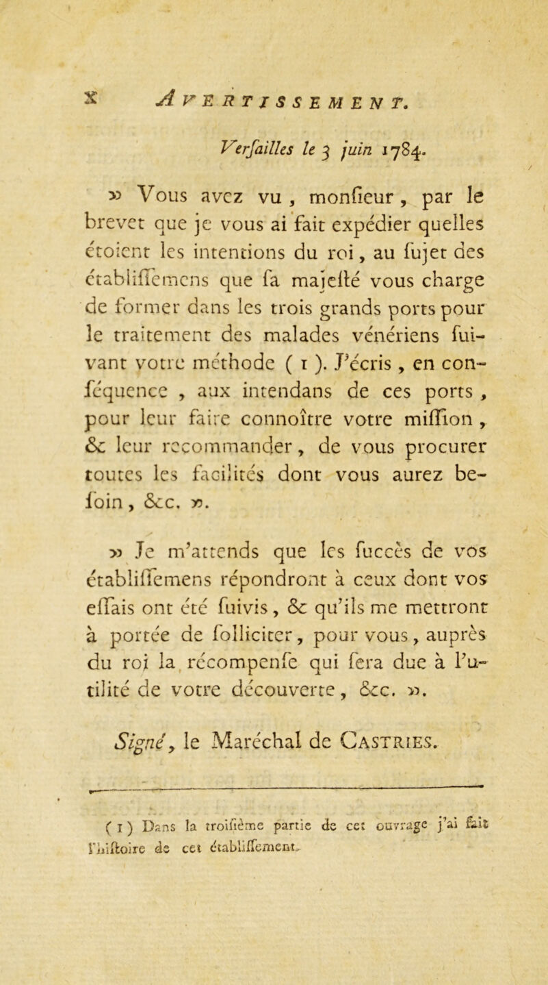 Versailles le 3 juin 1784. v> Vous avez vu , monfieur, par le brevet que je vous ai fait expédier quelles étoient les intentions du roi, au fujet des ctabliffemens que fa majeité vous charge de former dans les trois grands ports pour le traitement des malades vénériens fui- vant votre méthode ( 1 ). Pécris , en con- féquence , aux intendans de ces ports , pour leur faire connoître votre million , Sc leur recommander, de vous procurer toutes les facilités dont vous aurez be- loin, 5cc, ». s » Je m’attends que les fuccès de vos établiffemens répondront à ceux dont vos elfais ont été fuivis, &c qu’ils me mettront à portée de folliciter, pour vous, auprès du roi la récompenfe qui fera due à fu- tilité de votre découverte, cec. ». Signé> le Maréchal de Castries. ( 1 ) Dans la troifième partie de cet ouvrage j’ai &it l’ùiftoire de cet dtablilfemcnt.