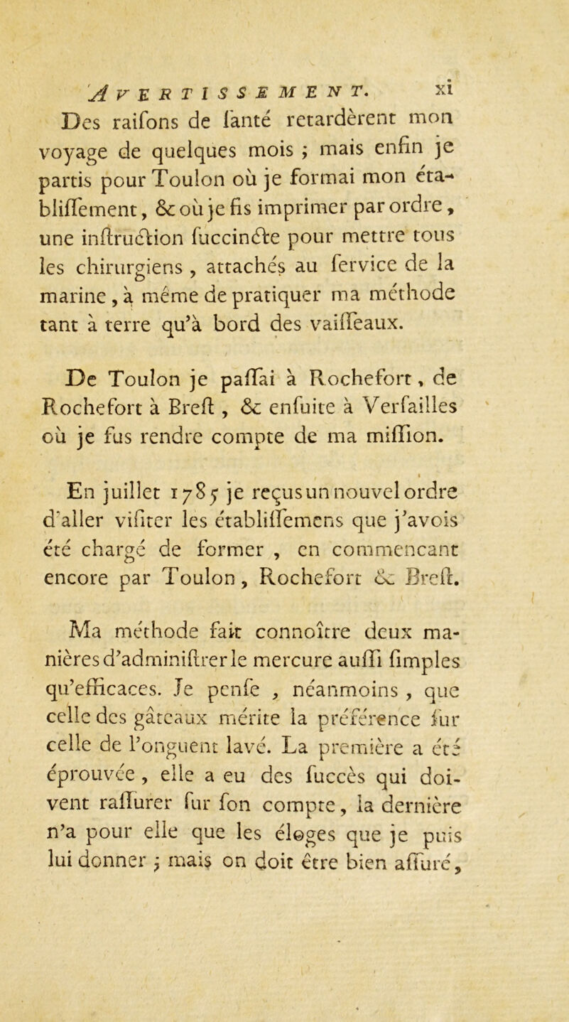 Des raifons de lanté retardèrent mon voyage de quelques mois ; mais enfin je partis pour Toulon où je formai mon éta-* bliflement, 6c où je fis imprimer par ordre, une inftruéfion fuccinéfe pour mettre tous les chirurgiens , attachés au fer vice de la marine , à meme de pratiquer ma méthode tant à terre qu’à bord des vailfeaux. De Toulon je paflai à Rochefort, de Roche fort à Breft, & enfuite à Verfailles où je fus rendre compte de ma million. c En juillet 1785 je reçus un nouvel ordre d'aller vifiter les établiiïemcns que j’avois été chargé de former , en commençant encore par Toulon, Rochefort de Breft. Ma méthode fait connoître deux ma- nières d’adminiflrer le mercure auffi fimples qu’efficaces. Je penfe , néanmoins , que celle des gâteaux mérite la préférence fur celle de l’onguent lavé. La première a ét éprouvée , elle a eu des fuccès qui doi- vent rallurer fur fon compte, la dernière n’a pour elle que les éloges que je puis lui donner ; mais on doit être bien affiné. UK