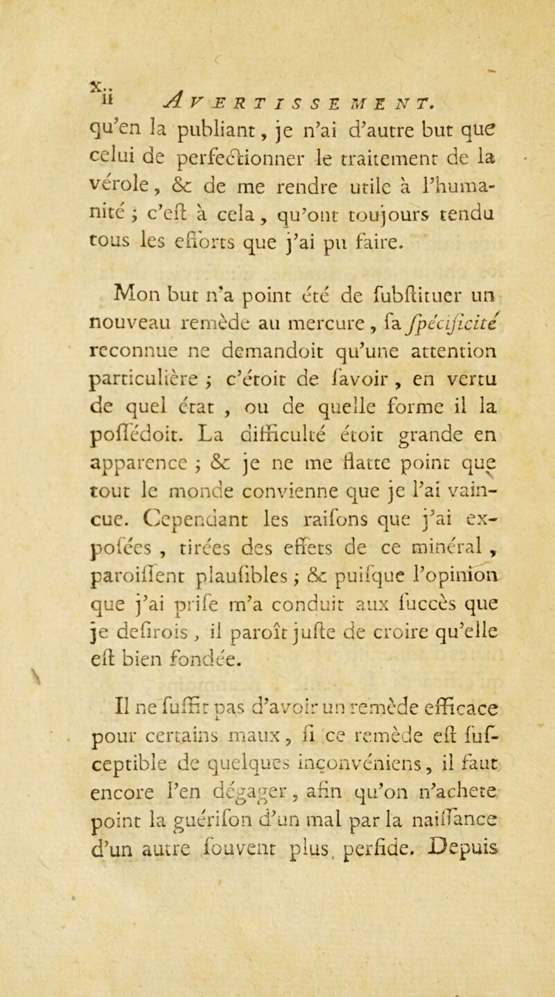 X* • fi Avertissement. qu’en la publiant, je n’ai d’autre but que celui de perfectionner le traitement de la verole, &c de me rendre utile à l’huma- nité ÿ c’eft à cela, qu’ont toujours tendu tous les efforts que j’ai pu faire. Mon but n'a point été de fubftituer un nouveau remède au mercure , fa fpécificité reconnue ne demandoit qu’une attention particulière ; c’étoit de lavoir , en vertu de quel état , ou de quelle forme il la pollédoit. La difficulté étoit grande en apparence ; & je ne me fiatte point que tout le monde convienne que je l’ai vain- cue. Cependant les raifons que j’ai ex- pofées , tirées des effets de ce minéral , parodient plauffbles ; Sc puifque l’opinion que j’ai prife m’a conduit aux luccès que je defirois , il paroît jufte de croire qu’elle eff bien fondée. Il ne fuffir pas d’avoir un remède efficace pour certains maux, fi ce remède eft fuf- ceptible de quelques inçonvéniens, il faut encore l’en dégager, afin qu’on n’achete point la guérifon d’un mal par la naifïance d’un autre fournit plus perfide. Depuis
