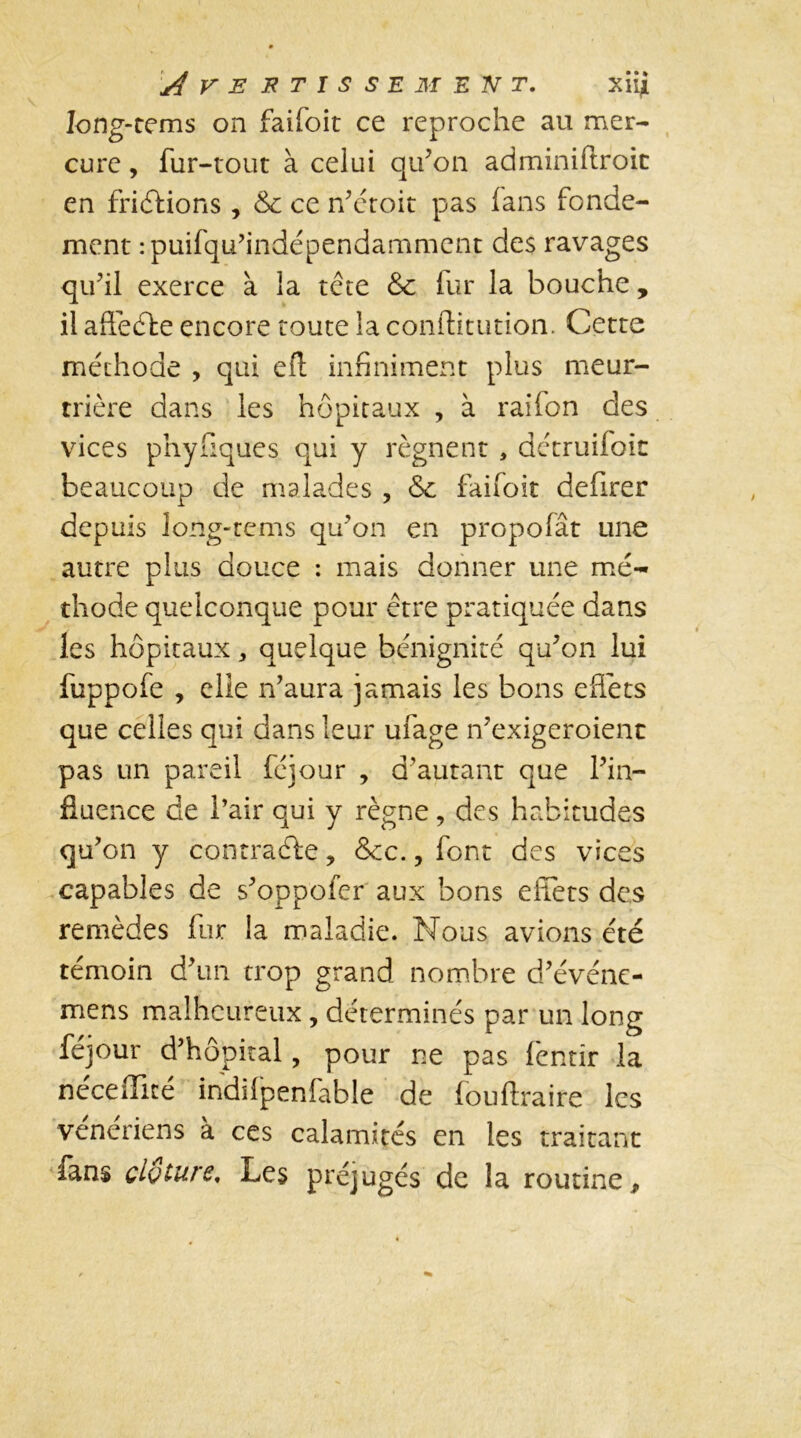 Iong-tems on faifoit ce reproche au mer- cure , fur-tout à celui qu’on adminiftroic en friétions , &c ce n’étoit pas (ans fonde- ment :puifqu’indépendammcnt des ravages qu’il exerce à la tête (ur la bouche, il affedte encore toute la conftitution. Cette méthode , qui efl: infiniment plus meur- trière dans les hôpitaux , à raifon des vices phyfiques qui y régnent , détruifoic beaucoup de malades , &c faifoit defirer depuis long-rems qu’on en propofât une autre plus douce : mais donner une mé- thode quelconque pour être pratiquée dans les hôpitaux, quelque bénignité qu’on lui fuppofe , elle n’aura jamais les bons effets que celles qui dans leur ufage n’exigeroient pas un pareil féjour , d'autant que l’in- fluence de l’air qui y règne, des habitudes qu’on y contracte, &c., font des vices capables de s’oppofer aux bons effets des remèdes fur la maladie. Nous avions été témoin d’un trop grand nombre d’événe- mens malheureux, déterminés par un long féjour d’hôpital, pour ne pas fentir la néceiïicé indifpenfable de fouftraire les vénériens à ces calamités en les traitant fans clôture. Les préjugés de la routine.