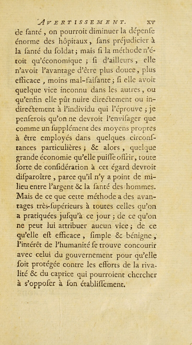 de Tante , on pourroit diminuer la dépenfe énorme des hôpitaux, lans préjudicier à la Tante du Toldat ; mais fi la méthode n’é- toit qu’économique j Ti d’ailleurs , elle n’avoit l’avantage d’être plus douce, plus efficace , moins mal-faifante j fi elle avoir quelque vice inconnu dans les autres, ou qu’enfin elle pût nuire directement ou in- directement à l’individu qui l’éprouve ; je penferois qu’on ne devroit l’envifager que comme un Tupplément des moyens propres à être employés dans quelques circonf- tances particulières ; &c alors , quelque grande économie qu’elle puiffe offrir, toute forte de confidération a cet égard devroic diTparoître , parce qu’il n’y a point de mi- lieu entre l’argent &c la Tante des hommes. Mais de ce que cette méthode a des avan- tages très-fupérieurs à toutes celles qu’on a pratiquées juTqu’à ce jour ; de ce qu’on ne peut lui attribuer aucun vice ÿ de ce qu’elle eft efficace , fimple & bénigne , l’intérêt de l’humanité Te trouve concourir avec celui du gouvernement pour qu’elle foit protégée contre les efforts de la riva- lité & du caprice qui pourroient chercher à s’oppofer à fon établiffement.