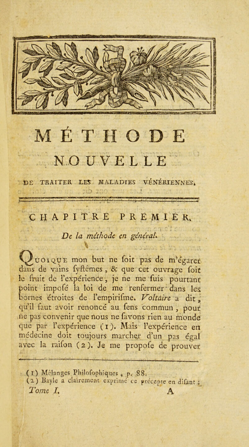 MÉTHODE NO UVE L LE IDE TRAITER, LES MALADIES VÉNÉRIENNES* ■. - „ :ti> T CHAPITRE PREMIER, . N * v , \ . * - r. -0 » . ... » > 1 - i % De la méthode en général». ï \ . • r ' * • ~ •• ' C^uoique mon but ne foit pas de m’égarer dans de vains fyftêmes , & que cet ouvrage foit le fruit de l’expérience, je ne me fuis pourtant point impefé la loi de me renfermer ' dans les bornes étroites de rempirifme. Voltàire a ditp qu’il faut avoir renoncé au fens commun , pout ne pas convenir que nous ne favons rien au monde que par l’expérience ( i ). Mais l’expérience en médecine doit toujours marchejr d’un pas égal avec la raifon ( i ). Je me propofe de prouver (i) Mélangés Philofopl-ncpies , p. 88; (a) Payle a clairement exprimé te précepte en cîifont * Tome I% A