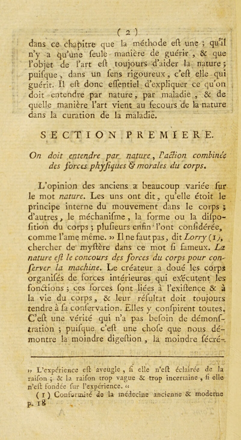 dans ce chapitre que la méthode eft une ; qu’il n’y a qu’une feule manière de guérir , & que l’objet de l’art eft toujours d’aider la nature ; puifque , dans un fens rigoureux , c’eft elle qui guérit. Il eft donc eftentiel d’expliquer ce qu’on doit entendre par nature, par maladie , & de quelle manière l’art vient au fecours de la nature dans la curation de la maladie. SECTION PREMIERE. On doit entendre par nature, Paclion combinée des forces phyjiqiies & morales du corps. L’opinion des anciens a beaucoup variée fur le mot nature. Les uns ont dit, qu’elle étoit le principe interne du mouvement dans le corps ; d’autres, le méchanifme , la forme ou la difpo- ftion du corps ; plufeurs enfin Tont confédérée, comme l’ame meme. 33 II ne faut pas, dit Lorry (1 y, chercher de myftère dans ce mot fi fameux. La nature eft le concours des forces du corps pour corn fcrver la machine. Le créateur a doué les corps organifés de forces intérieures qui exécutent les fondions ; ces forces font liées à l’exiftence & à • *-* • • la vie du corps, & leur réfultat doit toujours tendre à fa conlervation. Elles y confpirent toutes. C’eft une vérité qui n’a pas befoin de démonf- tration ; puilque c’eft une chofe que nous dé- montre la moindre digeftion , la moindre fécré- » L’expérience eft aveugle , ii elle n’eft éclairée de la raifon j & la raifon trop vague & trop incertaine , li elle n’eft fondée fur l’expérience. << ( I ) Conformité de la médecine ancienne Sc moderne p. 18