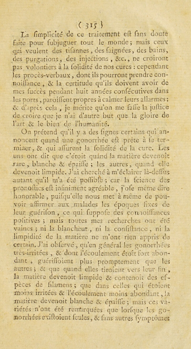 <31; l La /implicite de ce traitement eft fans douté faite pour fubjugüer tout le monde ; mais ceux qui veulent des tifannes , des Lignées, des bains, des purgations, des injections, &c., ne croiront pas volontiers à la fojidité de nos cures : cependant les procès-verbaux, dont ils pourront prendre con- noiflance , & la certitude qu'ils doivent avoir de mes fuccès pendant huit années confécutives dans les ports, parodient propres à calmer leurs allarmes; de d’aprts cela , je mérite qu’on me fade la juftice de croire que je n’ai d’autre but que la gloire de l’art oc le bien de l’humanité. On prétend qu’il y a des lignes certains qui an- noncent quand une gonorrhée ed prête à le ter- miner, & qui affurent la folidité de la cure. Les uns ont dit que c’étoit quând la matière devenoit rare, blanche & épai/Te ; les autres, quand elle devenoit limpide, j’ai cherché u m’éclairer la-dcfïus autant qu’il m’a été poffible ; car la fcience des pronofies ed infiniment agréable , j’ofe même dire honorable, puifqu’ells nous met à même de pou- voir affirmer aux malades les époques fixes de leur guérilon , ce qui fuppofe des qcnnoilTances politives ; mais toutes mes recherches ont été vaincs ; ni la blancheur, ni. la confifhrice, ni la, limpidité de la matière ne m’ont rien appris de certain. J’ai obfervé, qu’en général les gonorrhées très-irritées , & dont l’écoulement étoitfort abon- dant , guériiToient plus promptement que les autres; & que quand elles' tiraient vers leur fin , la matière devenoit limpide & contenoit des es- pèces de filamens ; que dans celles qui ctoient moins irritées & l’écoulement moins abondant, la matière devenoit blanche & épaule ; mais ces va- riétés n’ont été remarquées que lorfque les go- norrhées exiftoient feules, & fans autres fyrnptomes