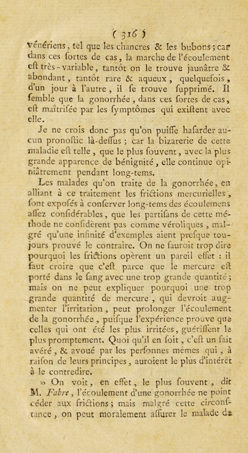 vénériens, tel que les chancres & les bubons ; car dans ces lortes de cas, la marche de l’écoulement eft très-variable, tantôt on le trouve jaunâtre 8>c abondant, tantôt rare ôc aqueux , quelquefois , dun jour à l’autre, il fe trouve fupprimé. Il femble que la gonorrhée , dans ces fortes de cas, eft maîtrifée par les fymptômes qui exiftent avec elle. Je ne crois donc pas qu’on puiffe hafarder au- cun pronoftic là-deffus ; car la bizarerie de cette maladie eft telle , que le plus fouvent, avec la plus grande apparence de bénignité, elle continue opi- niâtrement pendant long-tems. Les malades qu’on traite de la gonorrhée, en alliant à ce traitement les friéfions mercurielles , lont expofés à conferver long-tems des écoulemens allez confïdérables, que les partilans de cette mé- thode ne confièrent pas comme véroliques , mal- gré qu’une infinité d’exemples aient prefque tou- jours prouvé le contraire. On ne fauroit trop dire pourquoi les fridtions opèrent un pareil effet : il faut croire que c’eft parce que le mercure eft porté dans le fang avec une trop grande quantité ; mais on ne peut expliquer pourquoi une trop grande quantité de mercure , qui devrait aug- menter l’irritation , peut prolonger l’écoulement de la gonorrhée , puifque l’expérience prouve que celles qui ont été les plus irritées, gu ériftent le plus promptement. Quoi qu’il en foit, c’eff un fait avéré , 8c avoué par les perfonnes memes qui , à raifon de leurs principes, auroient le plus d’intérêt à le contredire. » On voit, en effet, le plus fouvent , dit M. Fabre, l’écoulement d’une gonorrhée ne point céder aux friéfions ; mais malgré cette circons- tance , on peut moralement affurer le malade