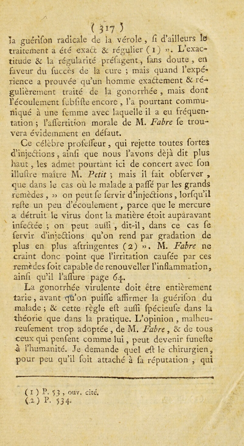 ( 517 3 la guénlon radicale de la vérole , lî d’ailleurs la traitement a été exact Se régulier ( 1) ». L’exac- titude & la régularité préfagent, fans doute , en faveur du fuccès de la cure ; mais quand l’expé- rience a prouvée qu’un homme exactement & ré- gulièrement traité de la gonorrhée , mais dont l’écoulement fubfifte encore , l’a pourtant commu- niqué à une femme avec laquelle il a eu fréquen- tation ; l’affertitton morale de M. Fabre fe trou- vera évidemment en défaut. Ce célèbre profeiïeur, qui rejette toutes fortes d’injeétions, ainfi que nous l’avons déjà dit plus haut , les admet pourtant ici de concert avec fon illuflre maître M. Petit ; mais il fait obferver , que dans le cas où le malade a pafTé par les grands remèdes , 33 on peut fe fervir d’injeétions, lorfqu’iî refte un peu d’écoulement, parce que le mercure a détruit le virus dont la matière étoit auparavant infeCtée *, on peut auffi , dit-il, dans ce cas fe fervir d’injeélions qu’on rend par gradation de plus en plus aftringentes (2) ». M. Fabre ne craint donc point que l’irritation caufée par ces remèdes foit capable de renouveller l’inflammation, ainfi qu’il l’afliire page 64. La gonorrhée virulente doit être entièrement tarie, avant qu’on puifle affirmer la guérifon du malade ; &: cette règle efb aufli fpécieufe dans la théorie que dans la pratique. L’opinion . malheu- reufement trop adoptée, de M. Fabre, & de tous ceux qui penfent comme lui, peut devenir funefte ù l’humanité. Je demande quel eff le chirurgien, pour peu qu’il foit attaché à fa réputation , qui ( 1 ) P. , ouv. cite. (.1) 534*
