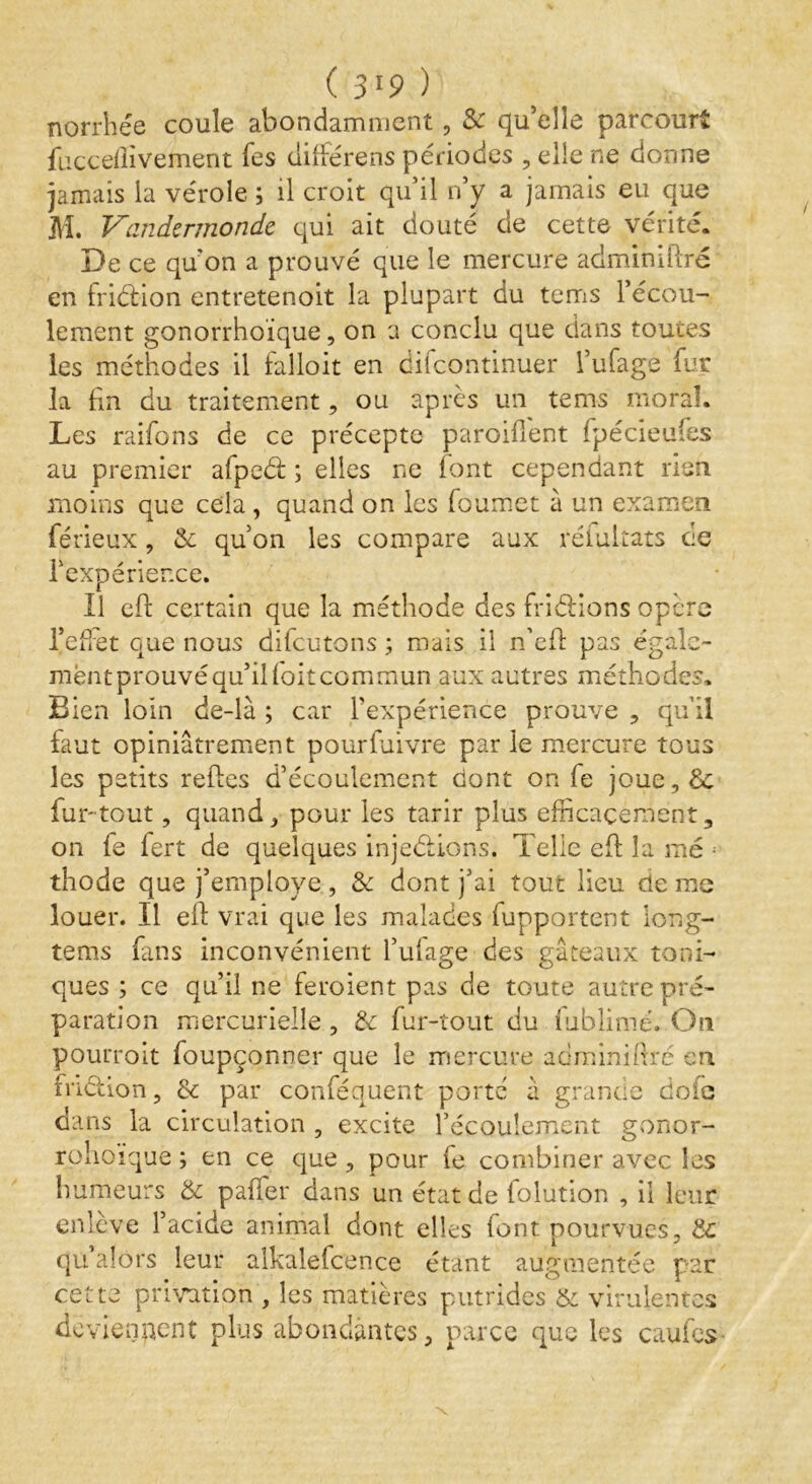 (3*9) norrhée coule abondamment, & qu’elle parcourt fucceflivement les diftérens périodes , elle ne donne jamais la vérole ; il croit qu’il n’y a jamais eu que M. Vandzrmondc qui ait douté de cette vérité. De ce qu'on a prouvé que le mercure adminiftré en friétion entretenoit la plupart du tems l’écou- lement gonorrhoïque, on a conclu que dans toutes les méthodes il falloit en difcontinuer l’ufage fur la fin du traitement, ou après un tems moral. Les raifons de ce précepte paroiflent fpécieufes au premier afpcd: ; elles ne font cependant rien moins que cela , quand on les foumet à un examen férieux, & qu’on les compare aux réfultats ce l'expérience. Il efl certain que la méthode des friéHons opère l’effet que nous difcutons ; mais il n’efl pas égale- mëntprouvéqu’ilfoitcommun aux autres méthodes. Bien loin de-là ; car l'expérience prouve , qu’il faut opiniâtrement pourfuivre par le mercure tous les petits relies d’écoulement dont on fe joue,& fur-tout, quand, pour les tarir plus efficacement, on fe fert de quelques injeéUons. Telle eft la me ; thode que j’employe , & dont j’ai tout lieu de me louer. Il ell vrai que les malades fupportent iong- tems fans inconvénient l’ufage des gâteaux toni- ques ; ce qu’il ne feroient pas de toute autre pré- paration mercurielle , & fur-tout du fublimé. On pourroit foupçonner que le mercure adminifiré en friétion, & par conféquent porte â grande doie dans la circulation , excite l’écoulement gonor- rplioique ; en ce que, pour fe combiner avec les humeurs & pafler dans un état de folution , il leur enlève l’acide animal dont elles font pourvues, & qu alors leur alkalefcence étant augmentée par cette privation , les matières putrides & virulentes deviennent plus abondantes, parce que les caufes