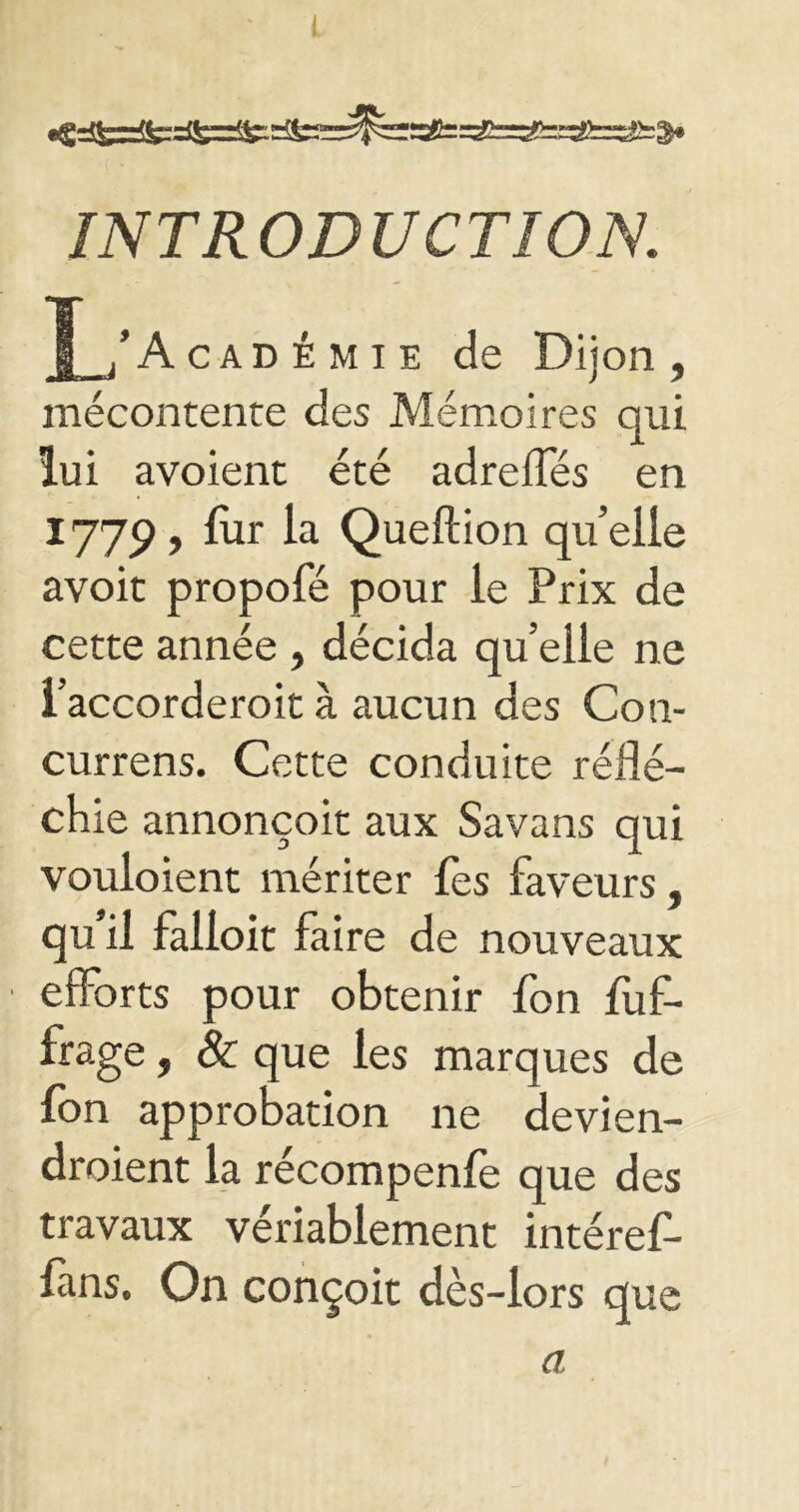 INTRODUCTION. J_/A cad émie de Dijon, mécontente des Mémoires qui lui avoient été adreffés en 1779, fur la Queftion quelle avoit propofé pour le Prix de cette année , décida quelle ne i’accorderoit à aucun des Con- currens. Cette conduite réflé- chie annonçoit aux Savans qui vouloient mériter fes faveurs, qu’il falloit faire de nouveaux efforts pour obtenir fon fuf- frage, 8c que les marques de fon approbation ne devien- droient la récompenfe que des travaux vériablement intérêt- fins. On conçoit dès-lors que a