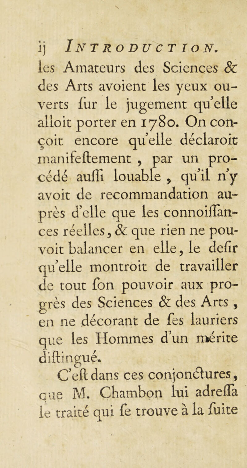 îj Introduction. les Amateurs des Sciences & des Arts avoient les yeux ou- verts fur le jugement qu’elle alloit porter en 1780. On con- çoit encore quelle déclaroit rnanilellement , par un pro- cédé aulTi louable , qu’il n’y avoit de recommandation au- près d’elle que les connoiflan- ces réelles, & que rien ne pou- voit balancer en elle, le delîr qu’elle montroit de travailler de tout fon pouvoir aux pro- grès des Sciences & des Arts, en ne décorant de Tes lauriers que les Hommes d’un mérite diftingué. C’eft dans ces conjonélures, que M. Chambon lui adrelïa le traité qui le trouve a la luite