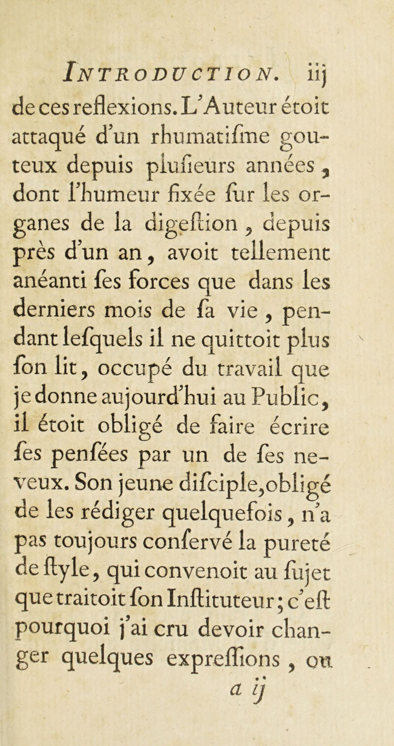 de ces reflexions. L’Auteur étoit attaqué d’un rhumatifme goû- teux depuis piufieurs années , dont l’humeur fixée fur les or- ganes de la digeftion , depuis près d’un an, avoit tellement anéanti fes forces que dans les derniers mois de fa vie , pen- dant lefquels il ne quittoit plus fbn lit, occupé du travail que je donne aujourd’hui au Public, il étoit obligé de faire écrire fes penfées par un de fes ne- veux. Son jeune difciple,obligé de les rédiger quelquefois, n’a pas toujours confervé la pureté de ftyle, quiconvenoit au fujet que traitoit fon Inftituteur ; c’eft pourquoi j’ai cru devoir chan- ger quelques exprefifions , oit a ij