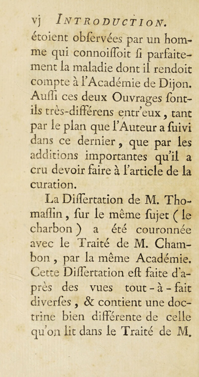 etoient obfèrvées par un hom- me qui connoiiïoit fi parfaite- ment la maladie dont il rendoit compte à l’Académie de Dijon. Aufli ces deux Ouvrages font- ils tres-différens entr’eux, tant par le plan que l’Auteur a fuivi dans ce dernier, que par les additions importantes qu’il a cru devoir faire à l’article de la curation. La Differtation de M. Tho- mafîin, fur le même fujet ( le charbon ) a été couronnée avec le Traité de M. Cham- bon , par la même Académie. Cette Differtation eft faite d’a- près des vues tout - à - fait diverfes, & contient une doc- trine bien différente de celle