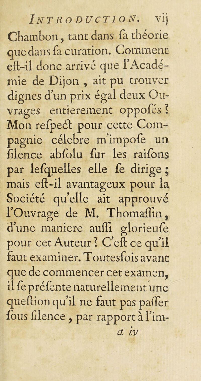 Chambon, tant dans fa théorie que dans fa curation. Comment eft-ii donc arrivé que l’Acadé- mie de Dijon , ait pu trouver dignes d’un prix égal deux Ou- vrages entièrement oppofés ? Mon refpeél pour cette Com- pagnie célébré m’impofe un fiience abfolu fur les raifons par lefquelles elle le dirige ; mais eft-il avantageux pour la Société quelle ait approuvé l’Ouvrage de M. Thomaffin, d’une maniéré auffi glorieufe aour cet Auteur ? C’eft ce qu’il ::aut examiner. Toutesfois avant que de commencer cet examen, il fe préfente naturellement une queftion qu’il ne faut pas palier fous fiience , par rapport à l’im-
