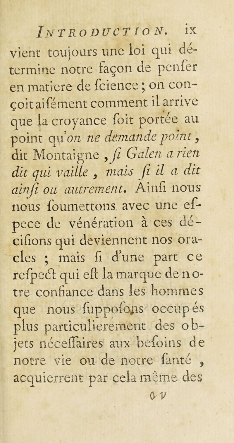 vient toujours une loi qui dé- termine notre façon de peiner en matière de fcience ; on con- çoit aifément comment il arrive que la croyance foit portée au point qu’on ne demande point, dit Montaigne yJi Galen a rien dit qui vaille , mais ji il a dit ainji ou autrement. Ainfi nous nous foumettons avec une ef- pece de vénération à ces dé- cidons qui deviennent nos ora- cles ; mais fi d’une part ce refpedl qui eft la marque de no- tre confiance dans les hommes que nous fuppofojis occupés plus particulièrement des ob- jets néceflaires aux befoins de notre vie ou de notre fanté , acquierrent par cela même des CyV