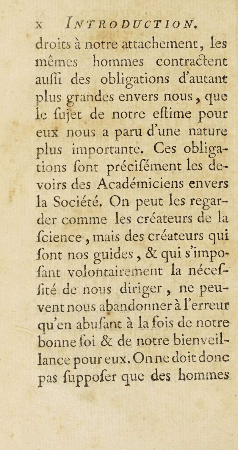 droits à notre attachement, les mêmes hommes contractent auffi. des obligations d’autant plus grandes envers nous, que le fujet de notre eftime pour eux nous a paru d’une nature plus importante. Ces obliga- tions lont précifément les de- voirs des Académiciens envers la Société. On peut les regar- der comme les créateurs de la fcience , mais des créateurs qui font nos guides, & qui s impo- fant volontairement la nécef- lité de nous diriger , ne peu- vent nous abandonner à l’erreur qu’en abufant à la fois de notre bonne loi & de notre bienveil- lance pour eux. On ne doit donc pas fuppofer que des hommes