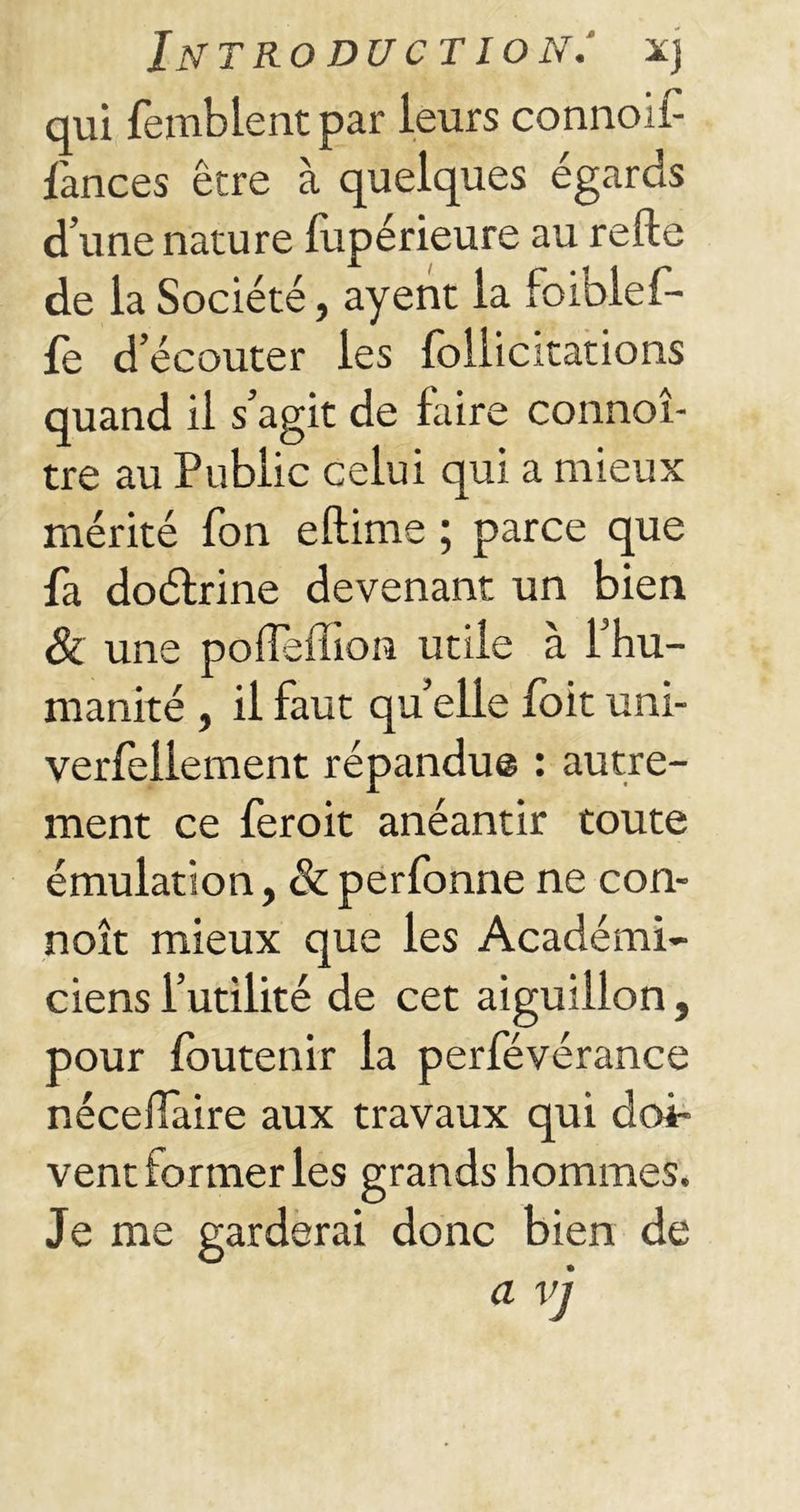 qui femblent par leurs connoif- fances être à quelques égards d’une nature fupérieure au relie de la Société, ayent la foiblef- fe d’écouter les follicitations quand il s’agit de faire connoî- tre au Public celui qui a mieux mérité Ton eftime ; parce que fa doélrine devenant un bien & une poffefilon utile à l’hu- manité , il faut quelle foit uni- versellement répandue : autre- ment ce feroit anéantir toute émulation, &perfonne ne con- noît mieux que les Académi- ciens l’utilité de cet aiguillon, pour loutenir la perfévérance nécefiaire aux travaux qui doi- vent former les grands hommes. Je me garderai donc bien de a vj