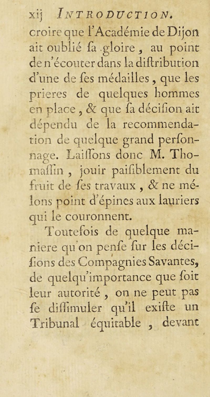 croire que F Académie de Dijon ait oublié fa .gloire , au point de n’écouter dans la diftribution d’une de Tes médailles, que les prières de quelques hommes en place , & que fa décifion ait dépendu de la recommenda- tion de quelque grand perfon- nage. LaiHons donc M. Tho- inallia , jouir paifiblement du fruit de fes travaux , & ne me- lons point d’épines aux lauriers qui le couronnent. Toutefois de quelque ma- niéré qu on penfe fur les déci- dons des Compagnies Savantes, de quelqu’importance que foit leur autorité , on ne peut pas fe dilfunuler quil exifte un Tribunal équitable , devant