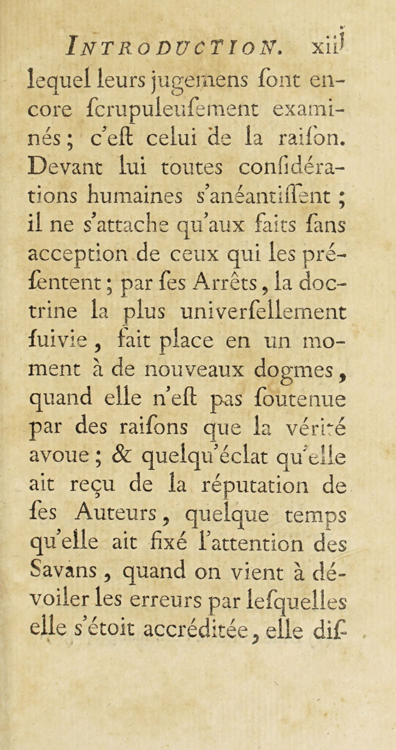 lequel leurs jugemens font en- core fcrupuleufement exami- nés ; c’eft celui He la raifon. Devant lui toutes confidéra- tions humaines s’anéantiflent ; il ne s’attache qu’aux faits fans acception de ceux qui les pré- lèntent ; par fes Arrêts, la doc- trine la plus univerfeilement fuivie , lait place en un mo- ment à de nouveaux dogmes, quand elle n’efl: pas foute nue par des raildns que la vérité avoue ; & quelqu’éclat qu’elle ait reçu de la réputation de fes Auteurs, quelque temps quelle ait fixé l’attention des Savans , quand on vient à dé- voiler les erreurs par lefquelies elle s’étoit accréditée 3 elle dif