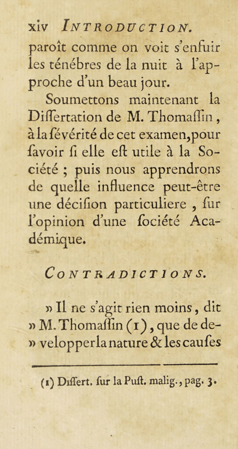 oaroît comme on voit s’enfuir ..es ténèbres de la nuit à l’ap- proche d’un beau jour. Soumettons maintenant la Diflertation de M. Thomaflln , àlafévérité de cet examen,pour favoir 11 elle ell utile à la So- ciété ; puis nous apprendrons de quelle influence peut-être une décifion particulière , fur l’opinion d’une fociété Aca- démique. '“V * Contradictions. » Il ne s’agit rien moins, dit » M. Thomaflm (i), que de de- » velopperla nature & les caufes (i) Differt. fur la Pull, malig., pag. 3.