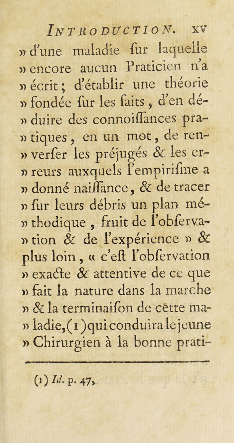 » d’une maladie fur laquelle » encore aucun Praticien n a « écrit ; d’établir une théorie « fondée fur les faits , d’en dé- » duire des connoiflances pra- » tiques , en un mot, de ren- » verfer les préjugés & les er- >■> reurs auxquels l’empirifme a » donné naifîance, & de tracer » fur leurs débris un plan me- rs thodique , fruit de i’obferva- » tion & de l’expérience » & plus loin, « c’eft l’obfervation » exaéle & attentive de ce que » fait la nature dans la marche « & la terminaifon de cette raa- r> ladie, ( i )qui conduira le jeune » Chirurgien à la bonne prati- (<)W-p. 47>