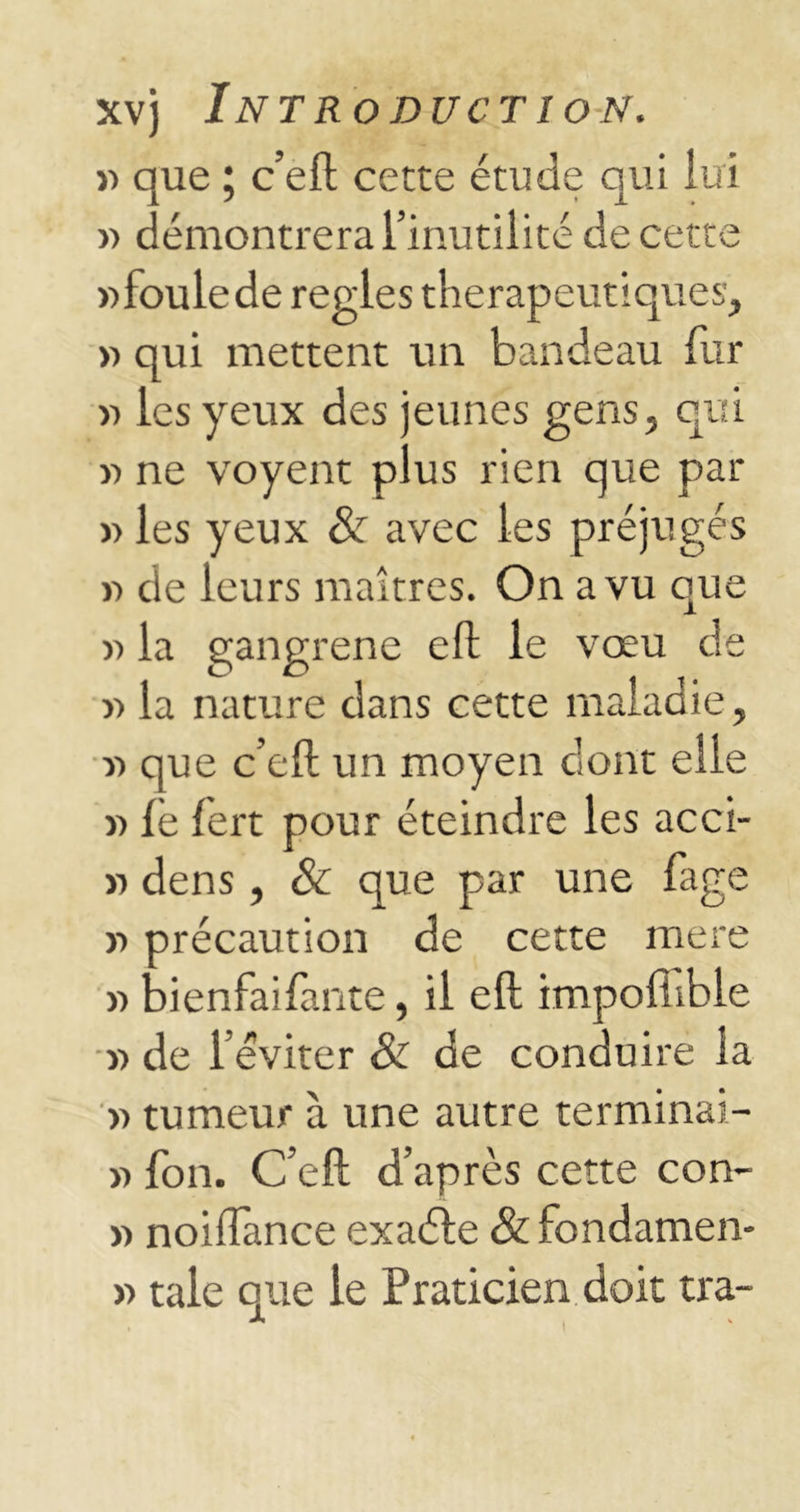 *> que ; c’eft cette étude qui lui » démontrera l’inutilité de cette wfoulede réglés thérapeutiques, v> qui mettent un bandeau fur » les yeux des jeunes gens, qui « ne voyent plus rien que par » les yeux & avec les préjugés >-> de leurs maîtres. On a vu que » la gangrène eft le vœu de y> la nature dans cette maladie, r> que c’eft un moyen dont elle « lé fert pour éteindre les acci- » dens, & que par une fage y> précaution de cette mere » bienfaifante, il eft impofiible « de l’éviter & de conduire la »> tumeur à une autre terminai- » fon. C’eft d’après cette con- » noiiïance exaéle & fondamen- » taie que le Praticien doit tra-